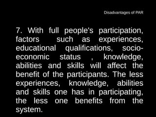 Disadvantages of PAR



7. With full people's participation,
factors     such as experiences,
educational qualifications, socio-
economic status , knowledge,
abilities and skills will affect the
benefit of the participants. The less
experiences, knowledge, abilities
and skills one has in participating,
the less one benefits from the
system.
 