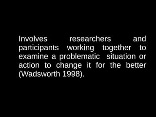 Involves     researchers      and
participants working together to
examine a problematic situation or
action to change it for the better
(Wadsworth 1998).
 