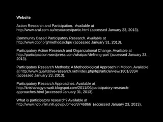 Website

Action Research and Participation. Available at
http://www.aral.com.au/resources/partic.html (accessed January 23, 2013).

Community Based Participatory Research. Available at
http://www.cbpr.org/methods/cbpr/ (accessed January 31, 2013).

Participatory Action Research and Organizational Change. Available at
http://participaction.wordpress.com/whatpar/defining-par/ (accessed January 23,
2013).

Participatory Research Methods: A Methodological Approach in Motion. Available
at http://www.qualitative-research.net/index.php/fqs/article/view/1801/3334
(accessed January 23, 2013).

Participatory Research Approaches. Available at
http://krishanagyanwali.blogspot.com/2011/06/participatory-research-
approaches.html (accessed January 31, 2013).

What is participatory research? Available at
http://www.ncbi.nlm.nih.gov/pubmed/8746866 (accessed January 23, 2013).
 