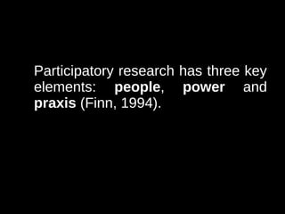 Participatory research has three key
elements: people, power and
praxis (Finn, 1994).
 