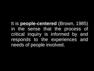 It is people-centered (Brown, 1985)
in the sense that the process of
critical inquiry is informed by and
responds to the experiences and
needs of people involved.
 