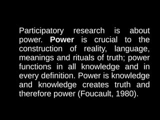 Participatory research is about
power. Power is crucial to the
construction of reality, language,
meanings and rituals of truth; power
functions in all knowledge and in
every definition. Power is knowledge
and knowledge creates truth and
therefore power (Foucault, 1980).
 