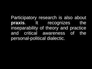 Participatory research is also about
praxis.      It    recognizes     the
inseparability of theory and practice
and critical awareness of the
personal-political dialectic.
 