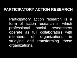 PARTICIPATORY ACTION RESEARCH

  Participatory action research is a
  form of action research in which
  professional social researchers
  operate as full collaborators with
  members      of   organizations  in
  studying and transforming those
  organizations.
 