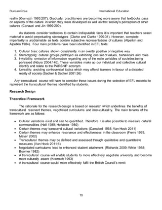 Duncan Rose International Education
10
reality (Kramsch 1993:207). Gradually, practitioners are becoming more aware that textbooks pass
on aspects of the culture in which they were developed as well as that society’s perception of other
cultures (Cortazzi and Jin 1999:200).
As students consider textbooks to contain indisputable facts it is important that teachers select
material to avoid perpetuating stereotypes (Clarke and Clarke 1990:31). However, complete
impartiality is unobtainable as texts contain subjective representations of cultures (Alpetkin and
Alpetkin 1984). Four main problems have been identified in EFL texts:
1. Cultural bias: cultures shown consistently in an overtly positive or negative way
2. Stereotyping: cultural groups portrayed as exhibiting one set of values, behaviours and roles
3. Invisibility: omission of information regarding any of the main variables of societies being
portrayed (Ndura 2004:146). These variables make up our individual and collective cultural
identity and relate to the PARSNIP acronym
4. Unreality: avoiding controversial topics which may offend learners in favour of a distorted
reality of society (Sadker & Sadker 2001:36)
Any transcultural course will have to consider these issues during the selection of EFL material to
represent the transcultural themes identified by students.
Research Design
Theoretical Framework
The rationale for the research design is based on research which underlines the benefits of
transcultural resonant themes, negotiated curriculums and inter-culturality. The main tenants of the
framework are as follows:
 Cultural variations exist and can be quantified. Therefore it is also possible to measure cultural
commonalities (Hall 1989; Hofstede 1980)
 Certain themes may transcend cultural variations (Campbell 1988; Van Hook 2011)
 Certain themes may enhance resonance and effectiveness in the classroom (Freire 1993;
Meyer 2002)
 Transcultural themes may be defined and assessed through qualitative and quantitative
measures (Van Hook 2011:6)
 Negotiated curriculums lead to enhanced student attainment (Richards 2009; White 1988;
Boomer 1982)
 A transcultural course will enable students to more effectively negotiate university and become
more culturally aware (Kramsch 1993)
 A transcultural course would more effectively fulfil the British Council’s remit
 