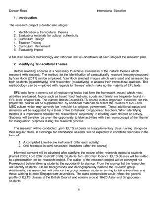 Duncan Rose International Education
11
1. Introduction
The research project is divided into stages:
1. Identification of transcultural themes
2. Evaluating materials for cultural authenticity
3. Curriculum Design
4. Teacher Training
5. Curriculum Refinement
6. Evaluating Impact
A full discussion of methodology and rationale will be undertaken at each stage of the research plan.
2. Identifying Transcultural Themes
Before rewriting a course it is necessary to achieve awareness of the cultural themes which
resonant with students. The method for the identification of transculturally resonant imagery proposed
by Van Hook (2011) can be employed. Van Hook selected images which were rated and assessed by
both students (quantitatively) and researcher (qualitatively) to assess their transcultural qualities. This
methodology can be employed with regards to ‘themes’ which make up the majority of EFL texts.
EFL texts have a generic set of reoccurring topics that form the framework around which most
activities are based. Topics such as travel, food, festivals, sports and family are frequently found in
EFL texts’ chapter lists. The current British Council IELTS course is thus organised. However, for this
project the course will be supplemented by additional materials to reflect the realities of SAC and
MBC culture which may currently be ‘invisible’ i.e. religion, government. These additional topics and
materials will be suggested by a team of five British and Singaporean teachers. When identifying
themes it is important to consider the researchers’ subjectivity in labelling each chapter or activity.
Students will therefore be given the opportunity to label activities with their own concept of the ‘theme’
for triangulation purposes during the research process.
The research will be conducted upon IELTS students in a supplementary class running alongside
their regular class. In exchange for attendance students will be expected to contribute feedback in the
form of:
1. A completed Likert-scale instrument (after each activity)
2. Oral feedback in semi-structured interviews (after the course)
Informed consent will be obtained after clarifying the nature of the research project to students
(Farrell 2005; Ford 2007; Bell 2010:59). Students from all British Council IELTS classes will be invited
to a presentation on the research project. The outline of the research project will be conveyed via
Powerpoint before allowing students the opportunity to sign-up. From the sign-up list the researcher
will identify students’ cultural backgrounds and demographically balance the research group.
Additionally, the researcher will balance the group between students aiming for UK universities and
those wishing to enter Singaporean universities. The class composition would reflect the general
profile of IELTS classes at the British Council and contain around 16-20 Asian and Singaporean
students.
 