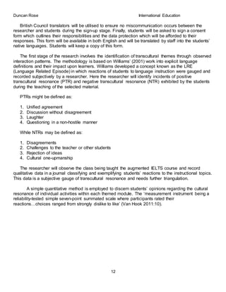 Duncan Rose International Education
12
British Council translators will be utilised to ensure no miscommunication occurs between the
researcher and students during the sign-up stage. Finally, students will be asked to sign a consent
form which outlines their responsibilities and the data protection which will be afforded to their
responses. This form will be available in both English and will be translated by staff into the students’
native languages. Students will keep a copy of this form.
The first stage of the research involves the identification of transcultural themes through observed
interaction patterns. The methodology is based on Williams’ (2001) work into explicit language
definitions and their impact upon learners. Williams developed a concept known as the LRE
(Language Related Episode) in which reactions of students to language instruction were gauged and
recorded subjectively by a researcher. Here the researcher will identify incidents of positive
transcultural resonance (PTR) and negative transcultural resonance (NTR) exhibited by the students
during the teaching of the selected material.
PTRs might be defined as:
1. Unified agreement
2. Discussion without disagreement
3. Laughter
4. Questioning in a non-hostile manner
While NTRs may be defined as:
1. Disagreements
2. Challenges to the teacher or other students
3. Rejection of ideas
4. Cultural one-upmanship
The researcher will observe the class being taught the augmented IELTS course and record
qualitative data in a journal classifying and exemplifying students’ reactions to the instructional topics.
This data is a subjective gauge of transcultural resonance and needs further triangulation.
A simple quantitative method is employed to discern students’ opinions regarding the cultural
resonance of individual activities within each themed module. The ‘measurement instrument being a
reliability-tested simple seven-point summated scale where participants rated their
reactions…choices ranged from strongly dislike to like’ (Van Hook 2011:10).
 