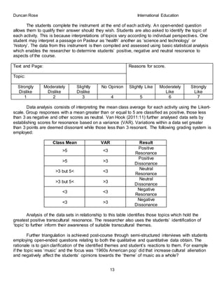 Duncan Rose International Education
13
The students complete the instrument at the end of each activity. An open-ended question
allows them to qualify their answer should they wish. Students are also asked to identify the topic of
each activity. This is because interpretations of topics vary according to individual perspectives. One
student may interpret a passage on Pasteur as ‘health’ another as ‘science and technology’ or
‘history’. The data from this instrument is then compiled and assessed using basic statistical analysis
which enables the researcher to determine students’ positive, negative and neutral resonance to
aspects of the course.
Text and Page: Reasons for score.
Topic:
Strongly
Dislike
Moderately
Dislike
Slightly
Dislike
No Opinion Slightly Like Moderately
Like
Strongly
Like
1 2 3 4 5 6 7
Data analysis consists of interpreting the mean class average for each activity using the Likert-
scale. Group responses with a mean greater than or equal to 5 are classified as positive, those less
than 3 as negative and other scores as neutral. Van Hook (2011:11) further analysed data sets by
establishing scores for resonance based on a variance (VAR). Variations within a data set greater
than 3 points are deemed dissonant while those less than 3 resonant. The following grading system is
employed:
Class Mean VAR Result
>5 <3
Positive
Resonance
>5 >3
Positive
Dissonance
>3 but 5< <3
Neutral
Resonance
>3 but 5< >3
Neutral
Dissonance
<3 <3
Negative
Resonance
<3 >3
Negative
Dissonance
Analysis of the data sets in relationship to this table identifies those topics which hold the
greatest positive transcultural resonance. The researcher also uses the students’ identification of
‘topic’ to further inform their awareness of suitable transcultural themes.
Further triangulation is achieved post-course through semi-structured interviews with students
employing open-ended questions relating to both the qualitative and quantitative data obtain. The
rationale is to gain clarification of the identified themes and student’s reactions to them. For example
if the topic was ‘music’ and the focus was ‘1960s American pop’ did that increase cultural alienation
and negatively affect the students’ opinions towards the ‘theme’ of music as a whole?
 