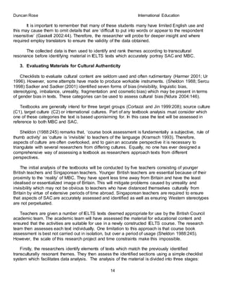 Duncan Rose International Education
14
It is important to remember that many of these students many have limited English use and
this may cause them to omit details that are ‘difficult to put into words or appear to the respondent
insensitive’ (Gaskell 2002:44). Therefore, the researcher will probe for deeper insight and where
required employ translators to ensure the validity of the data obtained.
The collected data is then used to identify and rank themes according to transcultural
resonance before identifying material in IELTS texts which accurately portray SAC and MBC.
3. Evaluating Materials for Cultural Authenticity
Checklists to evaluate cultural content are seldom used and often rudimentary (Harmer 2001; Ur
1996). However, some attempts have made to produce workable instruments. (Sheldon 1988; Sercu
1998) Sadker and Sadker (2001) identified seven forms of bias (invisibility, linguistic bias,
stereotyping, imbalance, unreality, fragmentation and cosmetic bias) which may be present in terms
of gender bias in texts. These categories can be used to assess cultural bias (Ndura 2004:146).
Textbooks are generally intend for three target groups (Cortazzi and Jin 1999:208); source culture
(C1), target culture (C2) or international cultures. Part of any textbook analysis must consider which
one of these categories the text is based upon/aiming for. In this case the text will be assessed in
reference to both MBC and SAC.
Sheldon (1988:245) remarks that, ‘course book assessment is fundamentally a subjective, rule of
thumb activity’ as ‘culture is ‘invisible’ to teachers of the language (Kramsch 1993). Therefore,
aspects of culture are often overlooked, and to gain an accurate perspective it is necessary to
triangulate with several researchers from differing cultures. Equally, no one has ever designed a
comprehensive way of assessing a textbook as researchers approach texts from different
perspectives.
The initial analysis of the textbooks will be conducted by five teachers consisting of younger
British teachers and Singaporean teachers. Younger British teachers are essential because of their
proximity to the ‘reality’ of MBC. They have spent less time away from Britain and have the least
idealised or essentialized image of Britain. This will mitigate problems caused by unreality and
invisibility which may not be obvious to teachers who have distanced themselves culturally from
Britain by virtue of extensive periods of time abroad. Singaporean teachers are required to ensure
that aspects of SAC are accurately assessed and identified as well as ensuring Western stereotypes
are not perpetuated.
Teachers are given a number of IELTS texts deemed appropriate for use by the British Council
academic team. The academic team will have assessed the material for educational content and
ensured that the activities are suitable for use in a newly constructed IELTS course. The research
team then assesses each text individually. One limitation to this approach is that course book
assessment is best not carried out in isolation, but over a period of usage (Sheldon 1988:245).
However, the scale of this research project and time constraints make this impossible.
Firstly, the researchers identify elements of texts which match the previously identified
transculturally resonant themes. They then assess the identified sections using a simple checklist
system which facilitates data analysis. The analysis of the material is divided into three stages:
 
