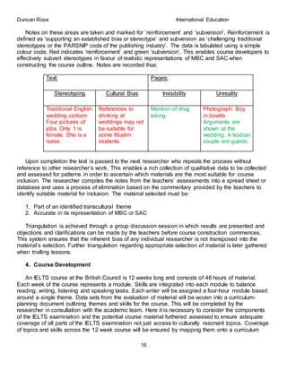 Duncan Rose International Education
16
Notes on these areas are taken and marked for ‘reinforcement’ and ‘subversion’. Reinforcement is
defined as ‘supporting an established bias or stereotype’ and subversion as ‘challenging traditional
stereotypes or the PARSNIP code of the publishing industry’. The data is tabulated using a simple
colour code. Red indicates ‘reinforcement’ and green ‘subversion’. This enables course developers to
effectively subvert stereotypes in favour of realistic representations of MBC and SAC when
constructing the course outline. Notes are recorded thus:
Text: Pages:
Stereotyping Cultural Bias Invisibility Unreality
Traditional English
wedding cartoon
Four pictures of
jobs. Only 1 is
female. She is a
nurse.
References to
drinking at
weddings may not
be suitable for
some Muslim
students.
Mention of drug
taking.
Photograph: Boy
in bowtie
Arguments are
shown at the
wedding. A lesbian
couple are guests.
Upon completion the text is passed to the next researcher who repeats the process without
reference to other researcher’s work. This enables a rich collection of qualitative data to be collected
and assessed for patterns in order to ascertain which materials are the most suitable for course
inclusion. The researcher compiles the notes from the teachers’ assessments into a spread sheet or
database and uses a process of elimination based on the commentary provided by the teachers to
identify suitable material for inclusion. The material selected must be:
1. Part of an identified transcultural theme
2. Accurate in its representation of MBC or SAC
Triangulation is achieved through a group discussion session in which results are presented and
objections and clarifications can be made by the teachers before course construction commences.
This system ensures that the inherent bias of any individual researcher is not transposed into the
material’s selection. Further triangulation regarding appropriate selection of material is later gathered
when trialling lessons.
4. Course Development
An IELTS course at the British Council is 12 weeks long and consists of 48 hours of material.
Each week of the course represents a module. Skills are integrated into each module to balance
reading, writing, listening and speaking tasks. Each writer will be assigned a four-hour module based
around a single theme. Data sets from the evaluation of material will be woven into a curriculum-
planning document outlining themes and skills for the course. This will be completed by the
researcher in consultation with the academic team. Here it is necessary to consider the components
of the IELTS examination and the potential course material furthered assessed to ensure adequate
coverage of all parts of the IELTS examination not just access to culturally resonant topics. Coverage
of topics and skills across the 12 week course will be ensured by mapping them onto a curriculum
 