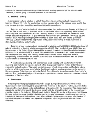 Duncan Rose International Education
18
transcultural themes in the initial stage of the research as many will have left the British Council.
Therefore, a similar group of students will need to be identified.
5. Teacher Training
A transcultural cultural syllabus is unlikely to achieve its aim without cultural instruction for
teachers (Byram 1991). As the teacher is a physical representative of the cultures being taught, they
must be seen to project a positive, non-biased view of those cultures.
Teachers are ‘social and cultural interpreters rather than ambassadors’ (Fennes and Hapgood
1997:49; Sercu 1998:256) but are often placed in the difficult position of expressing a culture with
which they have had little contact (Brumfit 1980:95). British Council teachers are unlikely to ‘know
enough about the target culture’ to give unbiased instruction on SAC (Kramsch 1996:103). Equally,
we must ask if ‘native speakers [are] truly qualified to teach about their own culture’ (Kramsch
1996:99). Cultural biases may be perpetuated without additional training to raise awareness of
stereotyping, invisibility and unreality.
Teachers should receive cultural training in line with Kramsch’s (1993:205-206) fourth strand of
cultural instruction to develop a better understanding of SAC if they are British, and MBC if they are
Singaporean. In the British Council this could be achieved through a pooling of knowledge between
British and local teachers in MOE schools. This would assist in breaking down cultural stereotypes
and moving teachers away from passing on their own culturally biased viewpoints. While a
strengthening of ties between the British Council and local teachers could further fulfil the British
Council’s remit of fostering cultural ties.
A collaborative partnership with local schools could be setup with teachers from the UK
reviewing local material for linguistic content, while Singaporean teachers review British Council
material for cultural content. This would satisfy the needs of both communities and facilitate cultural
exchange which goes beyond superficiality. Additionally, cultural sharing sessions can be set-up for
Singaporean and British teachers within the British Council in order to clarify aspects of each other’s
cultures. This can involve background reading and question and answer sessions to enhance cultural
awareness of SAC and MBC.
6. Refinement
Following the initial pilot, feedback should be sought during subsequent runs of the course.
Questionnaires can be employed to gauge students’ reactions to the course. Further, revisions to the
material will be made based on the data collected and analysed by the researcher. This stage may be
repeated a number of times until the lessons comply with the original intention of the research and
meet the needs of the students. British Council students frequently use the online survey tool ‘Survey
Monkey’ for feedback and it will be relatively easy to compile open-ended questions on each of the
transcultural themes so that students could reflect at length on the appropriacy and effectiveness of
the materials within the course. This would be triangulated by focus groups or semi-structured
interviews.
 