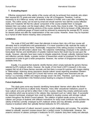 Duncan Rose International Education
19
7. Evaluating Impact
Effective assessment of the validity of the course will only be achieved from students who obtain
their required IELTS grade and enter university in the UK or Singapore. Therefore, it will be
necessary to do a follow-up survey with students between 6 months and a year after completing the
course. This online survey can be sent by email and should examine how well the course reflected
reality and if students felt that the cultural component of the course enabled them to navigate
between their own culture and the target culture of the country they chose to enter. This stage of the
research may necessitate rewriting sections of the course students felt to be biased, of little relevance
or ‘unreal’. An additional gauge of impact could be achieved by assessing the average IELTS scores
for classes before and after the implementation of the new course. However, these may be impacted
by a myriad of other factors including class composition.
Limitations
The scale of SAC and MBC mean that attempts to reduce them into a 48 hour course will
ultimately lead to simplification and generalisation. It is never possible to fully replicate the reality of
society in such a limited time frame. Additionally, irrespective of the vetting process it is likely that
some materials will still contain cultural bias. The subjective methodology employed in the selection of
transcultural themes and identification of suitable material means that doubt may be cast upon the
results. However, attempts have been made to mitigate subjectivity through culturally balanced teams
and reflection periods. Ideally, a greater number of researchers would be employed for the textbook
assessment in order to gain a wider perspective. However, the number of Singaporean teachers
available limits this.
Equally, it is possible that students identify themes which simply replicate the generic themes
selected by EFL textbook writers. However, the results of Van Hook’s (2011) research in this area
suggest that not all of these themes resonate and that there is scope for surprise with images relating
to ‘relationships’ obtaining strong resonance despite cultural issues regarding sexualised Western
imagery. Additionally, Van Hook (2011) found that humour and religion were dissonant and yet
humour is a mainstay of MBC and religion strongly woven into SAC. Therefore, such topics may not
be adequately represented in the finished product leading to a degree of invisibility.
Future Implications
This study goes some way towards identifying transcultural themes which allow the British
Council to fulfil its remit as a cultural body. However, many other educational institutions purport to
have cultural aims and yet fail to reflect them in their courses. Instead they employ additional events
and activities which pay lip service to the cultures they represent such as ‘culture days’. If successful
the research techniques employed here could be utilised to develop courses with stronger cultural
content throughout the British Council network. The collation of global results across so many
cultures and groups of students with different motivations for study could contribute help ascertain the
validity of themes currently employed by EFL textbook writers and may ultimately provide greater
impetus to localised rather than globally themed textbooks for EFL instruction.
The development of cultural resonant courses is both challenging and complex. The variables
related to culturally resonant courses ensure that a ‘perfect course’ is unobtainable. However, the
anaemic versions of cultures portrayed in textbooks for EFL students deny them reality and attempts
 