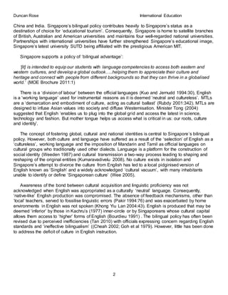 Duncan Rose International Education
2
China and India. Singapore’s bilingual policy contributes heavily to Singapore’s status as a
destination of choice for ‘educational tourism’. Consequently, Singapore is home to satellite branches
of British, Australian and American universities and maintains four well-regarded national universities.
Partnerships with international universities have further strengthened Singapore’s educational image,
Singapore’s latest university SUTD being affiliated with the prestigious American MIT.
Singapore supports a policy of ‘bilingual advantage’:
‘[it] is intended to equip our students with language competencies to access both eastern and
western cultures, and develop a global outlook…..helping them to appreciate their culture and
heritage and connect with people from different backgrounds so that they can thrive in a globalised
world.’ (MOE Brochure 2011:1)
There is a ‘division of labour’ between the official languages (Kuo and Jernudd 1994:30), English
is a ‘working language’ used for instrumental reasons as it is deemed ‘neutral and cultureless’. MTLs
are a ‘demarcation and embodiment of culture, acting as cultural ballast’ (Rubdy 2001:342). MTLs are
designed to infuse Asian values into society and diffuse Westernisation. Minister Tong (2004)
suggested that English ‘enables us to plug into the global grid and access the latest in science,
technology and fashion. But mother tongue helps us access what is critical in us: our roots, culture
and identity’.
The concept of fostering global, cultural and national identities is central to Singapore’s bilingual
policy. However, both culture and language have suffered as a result of the ‘selection’ of English as a
‘cultureless’, working language and the imposition of Mandarin and Tamil as official languages on
cultural groups who traditionally used other dialects. Language is a platform for the construction of
social identity (Weeden 1987) and cultural transmission a two-way process leading to shaping and
reshaping of the original entities (Kumaravadivelu 2008). No culture exists in isolation and
Singapore’s attempt to divorce the culture from English has led to a local pidginised version of
English known as ‘Singlish’ and a widely acknowledged ‘cultural vacuum’, with many inhabitants
unable to identify or define ‘Singaporean culture’ (Wee 2005).
Awareness of the bond between cultural acquisition and linguistic proficiency was not
acknowledged when English was appropriated as a culturally ‘neutral’ language. Consequently,
‘native-like’ English production was compromised. The absence of feedback mechanisms, other than
‘local’ teachers, served to fossilise linguistic errors (Pakir 1994:76) and was exacerbated by home
environments in English was not spoken (Khong Yiu Lan 2004:43). English is produced that may be
deemed ‘inferior’ by those in Kachru’s (1977) inner-circle or by Singaporeans whose cultural capital
allows them access to ‘higher’ forms of English (Bourdieu 1991) . The bilingual policy has often been
revised due to perceived inefficiencies (Tan 2010) with officials expressing concern regarding English
standards and ‘ineffective bilingualism’ ((Cheah 2002; Goh et al 1979). However, little has been done
to address the deficit of culture in English instruction.
 