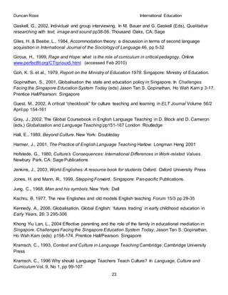 Duncan Rose International Education
23
Gaskell, G., 2002, Individual and group interviewing. In M. Bauer and G. Gaskell (Eds), Qualitative
researching with text, image and sound pp38-56. Thousand Oaks, CA: Sage
Giles, H. & Beebe, L., 1984, Accommodation theory: a discussion in terms of second language
acquisition in International Journal of the Sociology of Language 46, pp 5-32
Giroux, H., 1999, Rage and Hope: what is the role of curriculum in critical pedagogy. Online
www.perfectfit.org/CT/grioux5.html (accessed Feb 2010)
Goh, K. S. et al., 1979, Report on the Ministry of Education 1978. Singapore: Ministry of Education.
Gopinathan, S., 2001, Globalisation the state and education policy in Singapore. In Challenges
Facing the Singapore Education System Today (eds) Jason Tan S. Gopinathan, Ho Wah Kam p 3-17.
Prentice Hall/Pearson: Singapore
Guest, M., 2002, A critical “checkbook” for culture teaching and learning in ELT Journal Volume 56/2
April pp 154-161
Gray, J., 2002, The Global Coursebook in English Language Teaching in D. Block and D. Cameron
(eds.) Globalization and Language Teaching pp151-167 London :Routledge
Hall, E., 1989, Beyond Culture. New York: Doubleday
Harmer, J., 2001, The Practice of English Language Teaching Harlow: Longman Heng 2001
Hofstede, G., 1980, Culture’s Consequences: International Differences in Work-related Values.
Newbury Park, CA: Sage Publications
Jenkins, J., 2003, World Englishes: A resource book for students Oxford: Oxford University Press
Jones, H. and Mann, R., 1999, Stepping Forward. Singapore: Pan-pacific Publications.
Jung, C., 1968, Man and his symbols. New York: Dell
Kachru, B, 1977, The new Englishes and old models English teaching Forum 15/3 pp 29-35
Kennedy, A., 2006, Globalisation, Global English: ‘futures trading’ in early childhood education in
Early Years, 26: 3 295-306
Khong Yiu Lan, L., 2004 Effective parenting and the role of the family in educational mediation in
Singapore. Challenges Facing the Singapore Education System Today, Jason Tan S. Gopinathan,
Ho Wah Kam (eds) p158-174. Prentice Hall/Pearson: Singapore
Kramsch, C., 1993, Context and Culture in Language Teaching Cambridge: Cambridge University
Press
Kramsch, C., 1996 Why should Language Teachers Teach Culture? In Language, Culture and
Curriculum Vol. 9, No 1, pp 99-107
 