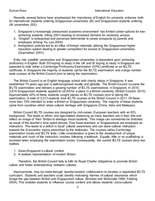 Duncan Rose International Education
3
Recently several factors have emphasised the importance of English for university entrance both
for international students entering Singaporean universities (IS) and Singaporean students entering
UK universities (SS):
1. Singapore’s increasingly pressurised academic environment has limited career options for low-
achieving students (Heng 2001) leading to increased demand for university access
2. ‘Singlish’ is widespread and perceived detrimental to career prospects by parents and
employers (Khong Yiu Lan 2004)
3. Immigration policies led to an influx of foreign nationals utilising the Singaporean higher
education system leading to greater competition for access to Singaporean universities
(Gopinathan 2001)
Entry into ‘satellite’ universities and Singaporean universities is dependent upon achieving
proficiency in English. Both SS hoping to study in the UK and IS hoping to study in Singapore are
expected to hold either a Cambridge Proficiency Examination (CPE) certificate or an IELTS
certificate. In Singapore the majority of students opt for the IELTS examination and a large number
seek courses at the British Council prior to taking the examination.
The British Council is an English language school with charity status in Singapore. It was
established 75 years ago and is well-recognised locally and globally. The British Council co-owns the
IELTS examination and delivers a growing number of IELTS examinations in Singapore. In 2010,
2,819 Singaporean students applied to UCAS for a place in a British university (British Council, 2010).
Approximately 40% of these students sought places on IELTS courses prior to taking the
examination. A total of 3,213 students took IELTS courses at the British Council in 2011. Of these
more than 70% intended to enter a British or Singaporean university. The majority of these students
came from countries which share cultural heritage with Singapore (China, India and Malaysia).
British Council IELTS courses are designed by mid-career, European teachers with an EFL
background. This leads to ethnic and age-related distancing as many teachers are in their 40s and
reflect an image of ‘their’ Britain to teenage Asian students. This image can sometimes be distorted
as result of the teacher’s time spent abroad. Few Asian teachers or Singaporeans are employed as
instructors. This leads to a deficit in ‘local’ cultural awareness and can skew cultural instruction
towards the Eurocentric topics prescribed by the textbooks. The courses utilise Cambridge
examination books and IELTS texts. Little consideration is given to the development of unique
materials and much of the instruction involves following a textbook. Equally, little or no scaffolding is
provided when employing the examination books. Consequently, the current IELTS courses deny two
realties:
1. Asian-Singapore’s cultural context
2. A realistic representation of modern Britain
Therefore, the British Council fails to fulfil its Royal Charter obligations to promote British
culture and foster understanding between cultures.
Improvements may be made through teacher-student collaboration to develop a negotiated IELTS
curriculum. Students and teachers could identify motivating themes of cultural resonance which
bridge the gap between British and Singaporean culture (Brooker and McDonald 1999; Fielding
2004). This enables students to influence course content and allows students’ socio-cultural
 