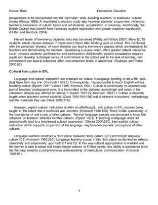 Duncan Rose International Education
4
perspectives to be incorporated into the curriculum while avoiding teachers’ or textbooks’ cultural
biases (Giroux 1999). A negotiated curriculum could also increase students’ programme ownership,
teacher’s awareness of cultural topics and aid students’ acculturation at university. Additionally, the
British Council may benefit from increased student registration and greater customer satisfaction
(Flutter and Rudduck 2004).
Interest levels of low-energy students may also be raised (Whitty and Wisby 2007). Many IELTS
students attend classes between 7.30pm and 9.30pm after finishing work or school. This combined
with the perceived ‘dryness’ of exam material can lead to low-energy classes which are frustrating for
teachers and demotivating for students. Developing a course which offers greater cultural relevance
could increase students’ performance and participation. Additionally, student consultation ensures
pupils can develop ‘a stronger sense of commitment to the school and to the task of learning; and
commitment can lead to enhanced effort and enhanced levels of attainment’ (Rudduck and Flutter
2000:82).
Cultural Instruction in EFL
Language and cultural instruction are entwined as ‘culture in language learning is not a fifth skill...
[but] there from day one’ (Kramsch 1993:1). Consequently, it is impossible to teach English without
teaching culture (Byram 1991; Valdes 1986; Kramsch 1993). Culture is consciously or unconsciously
part of teachers’ pedagogical aims. It is transmitted to the students accordingly and exists in the
classroom despite any attempt to remove it (Byram 1997:52; Kramsch 1993:1). Culture is implicitly
taught when teachers correct students (Cook 1999:194-196) and is inherent in teachers’ methodology
and the materials they use (Nault 2006:315).
However, explicit cultural instruction is often an afterthought, with culture in EFL courses being
taught to ‘the extent that it reinforces and enriches’ (Kramsch 1996:105). There is little questioning of
the boundaries of one’s own or other cultures. ‘Normal’ language classes are perceived to have little
influence on learners’ attitudes to other cultures (Byram 1991). If ‘learning a language does not
automatically lead to a heightened cultural awareness’ (Dlaska 2000:250), then explicit cultural
instruction which supports acquisition of the language may broaden learners’ perceptions of other
cultures.
Language learners construct a ‘third place’ between home culture (C1) and foreign language
culture (C2) (Kramsch 1993:205). Language learning occurs in this ‘third place’ as the learner reflects
objectively and subjectively upon both C1 and C2. In this way cultural appropriation is enabled and
the learner is able to adopt and adapt foreign cultures to fit their needs, this ability is considered to be
the first step towards a comprehensive understanding of intercultural communication (Kramsch
1998:81).
 