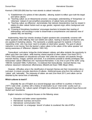 Duncan Rose International Education
5
Kramsch (1993:205-206) lists four main strands to cultural instruction:
1) ‘Establishment of a sphere of inter-culturality’, allowing student to reflect upon both the target
and native cultures
2) ‘Teaching culture as an interpersonal process’, encourages understanding of ‘foreignness’ or
‘otherness’ instead of over-simplified presentations of cultural facts and behaviours
3) ‘Teaching culture as difference’, demonstrates that national characteristics must be viewed in
relation to other cultural factors such as age, gender, regional origin, ethnic background and
social class
4) ‘Crossing of disciplinary boundaries’ encourages teachers to broaden their reading of
anthropology and sociology in order to disseminate a comprehensive and balanced view of
cultures they are teaching
Implementing these four strands develops English speakers who competently converse with
native speakers while reflecting their own beliefs and culture, leading to teachers and learners who
are capable of mediating cultures. This represents a suitable approach for students in Kachru’s
‘expanding circle’, who may never need to emulate an ideal native speaker. The goal of cultural
instruction is not moving ‘from the learner’s native culture to the culture of the native speaker’ but
raising awareness of ‘difference’ (Alptekin 1993:142).
Transcultural curriculums bridge the divide between cultures and allow students the opportunity to
reflect upon their own culture, while learning shared aspects of other cultures (Van Hook 2011).
Freire (1993) postulated an educational curriculum that united the educator and students through
resonant themes, images, symbols and words. It is considered possible to identify archetypes that
transcended cultural differences and ‘reproduced themselves in any time or part of the world’ (Jung
1968:58; Campbell 1988). Furthermore, it is believed that transculturally resonant themes may
enhance classroom instructional effectiveness (Meskill and Swan 1996; Meyer 2002).
However, difficulties arise in the identification of resonant themes and their incorporation into a
curriculum to ensure accurate depictions of cultures. Additional issues arise from the confusion of
‘culture’ with ‘nationality’. The measures of culture are vast (Van Hook 2011) and culture can be
distorted by the narrow lens of nationality.
Which cultures to teach?
Originally the use of English as a second language was confined to countries in Kachru’s
(1977) ‘outer circle’, countries with a history of colonisation by an ‘inner-circle’ country such as
Singapore. However, the ‘cultural capital’ of English has enhanced its role as global lingua franca and
blurred such boundaries.
English instruction in Singapore focuses on the following areas:
 Education and better career opportunities
 International business and tourism
 International communication links
 Instrumental i.e. a language ‘devoid’ of culture to counteract the role of MTLs
 