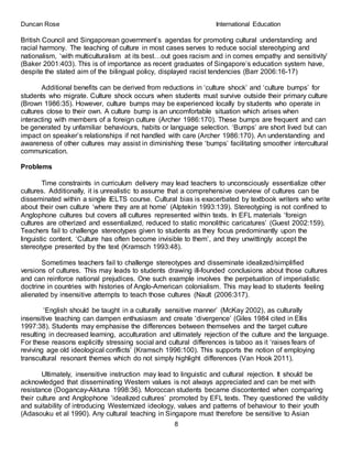 Duncan Rose International Education
8
British Council and Singaporean government’s agendas for promoting cultural understanding and
racial harmony. The teaching of culture in most cases serves to reduce social stereotyping and
nationalism, ‘with multiculturalism at its best…out goes racism and in comes empathy and sensitivity’
(Baker 2001:403). This is of importance as recent graduates of Singapore’s education system have,
despite the stated aim of the bilingual policy, displayed racist tendencies (Barr 2006:16-17)
Additional benefits can be derived from reductions in ‘culture shock’ and ‘culture bumps’ for
students who migrate. Culture shock occurs when students must survive outside their primary culture
(Brown 1986:35). However, culture bumps may be experienced locally by students who operate in
cultures close to their own. A culture bump is an uncomfortable situation which arises when
interacting with members of a foreign culture (Archer 1986:170). These bumps are frequent and can
be generated by unfamiliar behaviours, habits or language selection. ‘Bumps’ are short lived but can
impact on speaker’s relationships if not handled with care (Archer 1986:170). An understanding and
awareness of other cultures may assist in diminishing these ‘bumps’ facilitating smoother intercultural
communication.
Problems
Time constraints in curriculum delivery may lead teachers to unconsciously essentialize other
cultures. Additionally, it is unrealistic to assume that a comprehensive overview of cultures can be
disseminated within a single IELTS course. Cultural bias is exacerbated by textbook writers who write
about their own culture ‘where they are at home’ (Alptekin 1993:139). Stereotyping is not confined to
Anglophone cultures but covers all cultures represented within texts. In EFL materials ‘foreign
cultures are otherized and essentialized, reduced to static monolithic caricatures’ (Guest 2002:159).
Teachers fail to challenge stereotypes given to students as they focus predominantly upon the
linguistic content. ‘Culture has often become invisible to them’, and they unwittingly accept the
stereotype presented by the text (Kramsch 1993:48).
Sometimes teachers fail to challenge stereotypes and disseminate idealized/simplified
versions of cultures. This may leads to students drawing ill-founded conclusions about those cultures
and can reinforce national prejudices. One such example involves the perpetuation of imperialistic
doctrine in countries with histories of Anglo-American colonialism. This may lead to students feeling
alienated by insensitive attempts to teach those cultures (Nault (2006:317).
‘English should be taught in a culturally sensitive manner’ (McKay 2002), as culturally
insensitive teaching can dampen enthusiasm and create ‘divergence’ (Giles 1984 cited in Ellis
1997:38). Students may emphasise the differences between themselves and the target culture
resulting in decreased learning, acculturation and ultimately rejection of the culture and the language.
For these reasons explicitly stressing social and cultural differences is taboo as it ‘raises fears of
reviving age old ideological conflicts’ (Kramsch 1996:100). This supports the notion of employing
transcultural resonant themes which do not simply highlight differences (Van Hook 2011).
Ultimately, insensitive instruction may lead to linguistic and cultural rejection. It should be
acknowledged that disseminating Western values is not always appreciated and can be met with
resistance (Dogancay-Aktuna 1998:36). Moroccan students became discontented when comparing
their culture and Anglophone ‘idealized cultures’ promoted by EFL texts. They questioned the validity
and suitability of introducing Westernized ideology, values and patterns of behaviour to their youth
(Adasouku et al 1990). Any cultural teaching in Singapore must therefore be sensitive to Asian
 