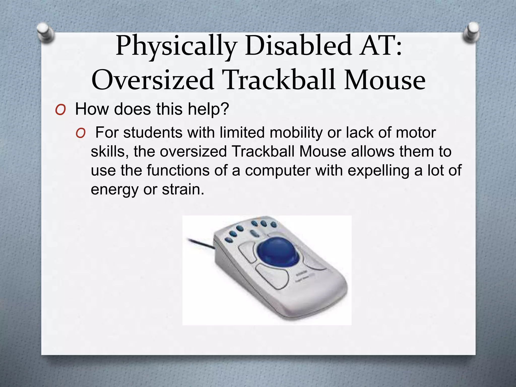 Physically Disabled AT:
Oversized Trackball Mouse
O How does this help?
O For students with limited mobility or lack of motor
skills, the oversized Trackball Mouse allows them to
use the functions of a computer with expelling a lot of
energy or strain.
 