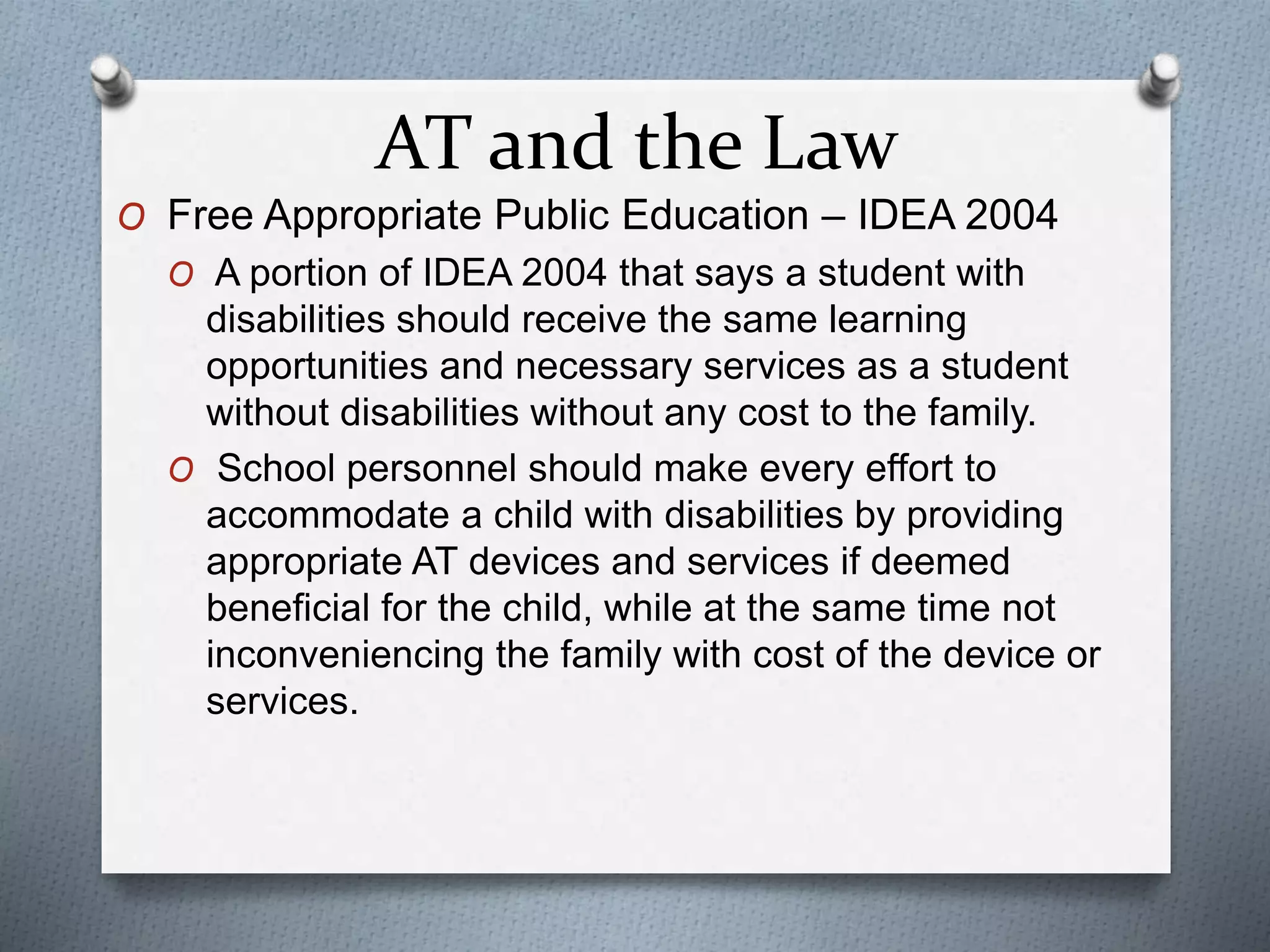 AT and the Law
O Free Appropriate Public Education – IDEA 2004
O A portion of IDEA 2004 that says a student with
disabilities should receive the same learning
opportunities and necessary services as a student
without disabilities without any cost to the family.
O School personnel should make every effort to
accommodate a child with disabilities by providing
appropriate AT devices and services if deemed
beneficial for the child, while at the same time not
inconveniencing the family with cost of the device or
services.
 