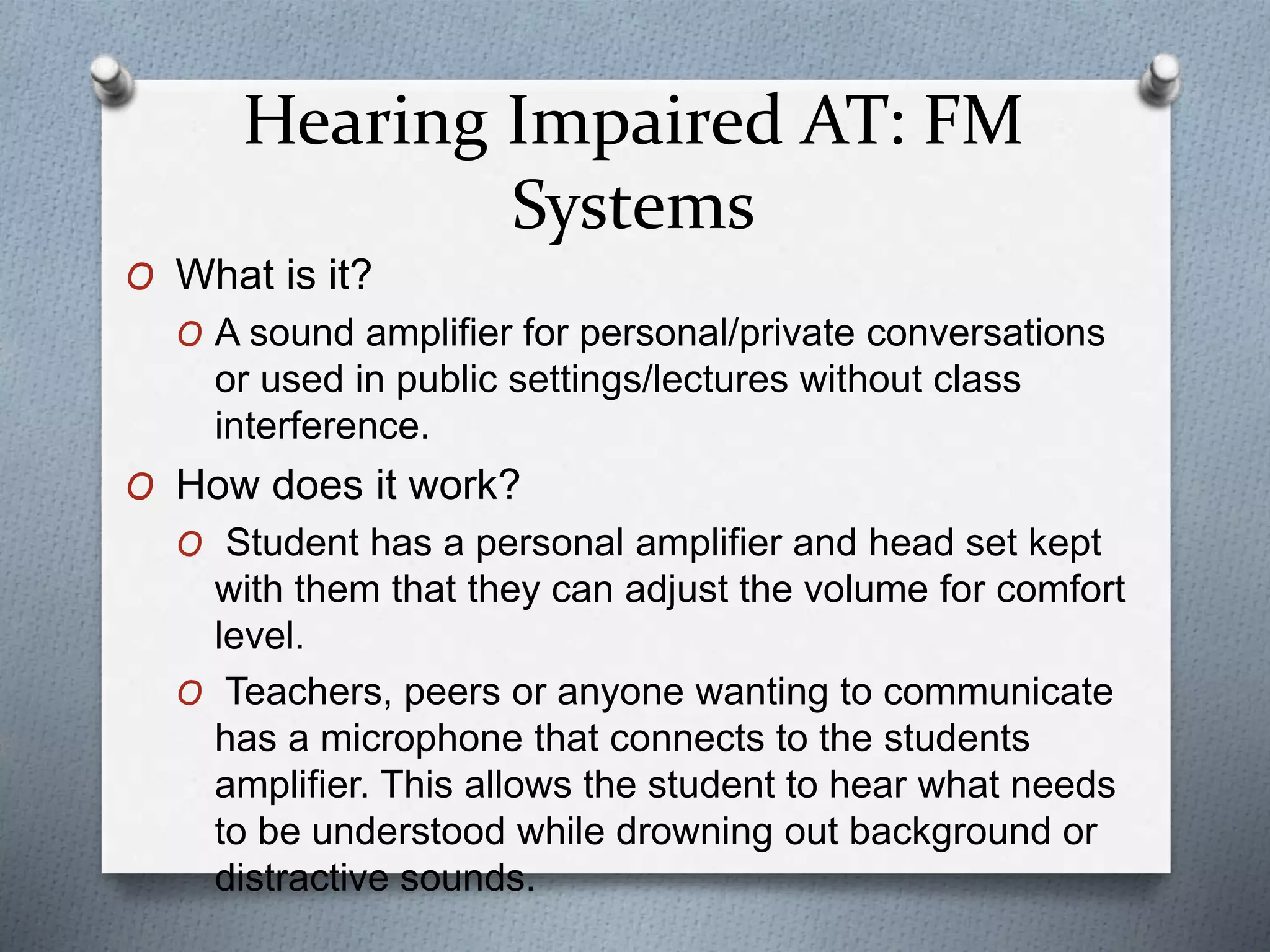 Hearing Impaired AT: FM
Systems
O What is it?
O A sound amplifier for personal/private conversations
or used in public settings/lectures without class
interference.
O How does it work?
O Student has a personal amplifier and head set kept
with them that they can adjust the volume for comfort
level.
O Teachers, peers or anyone wanting to communicate
has a microphone that connects to the students
amplifier. This allows the student to hear what needs
to be understood while drowning out background or
distractive sounds.
 