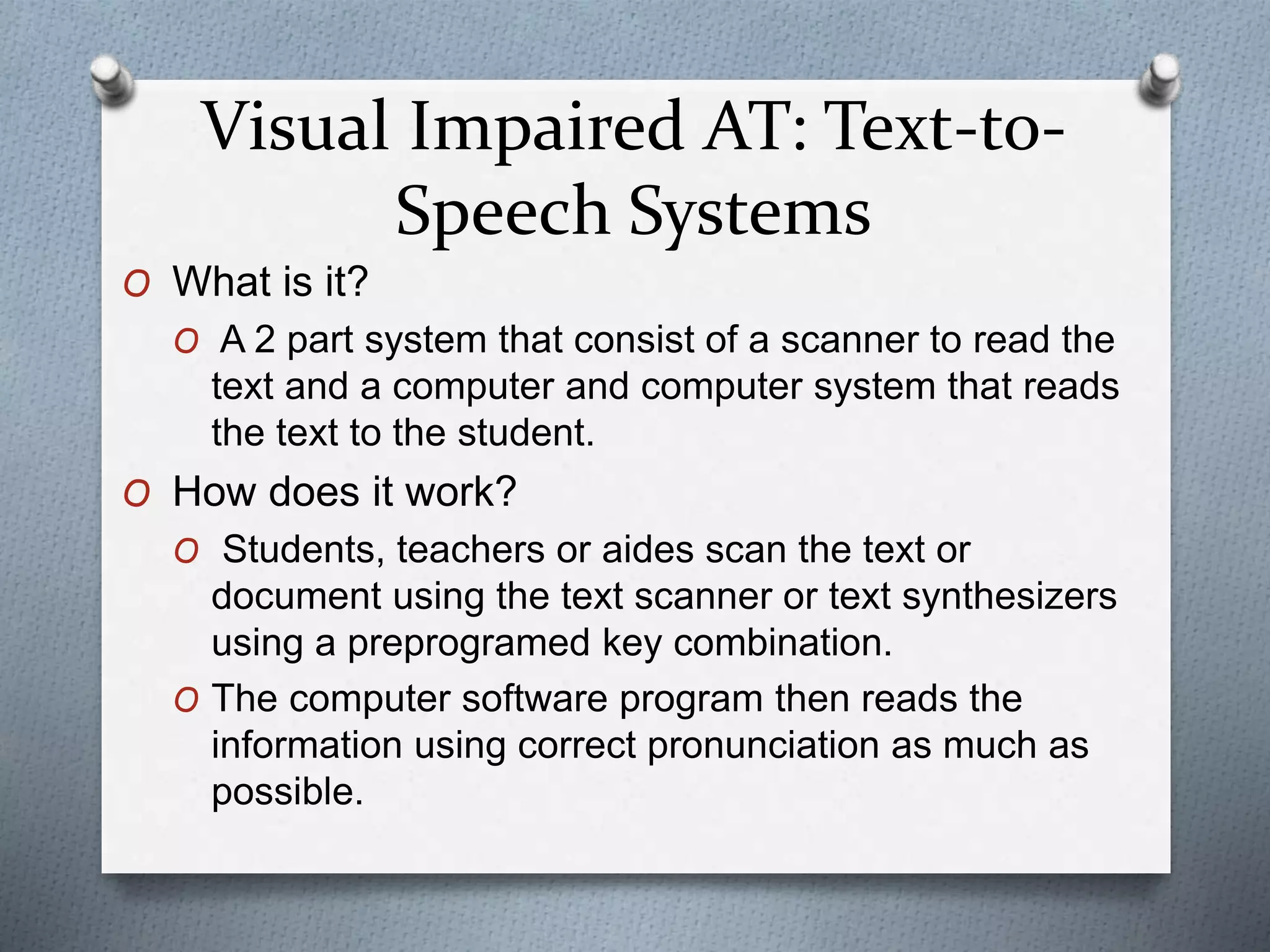 Visual Impaired AT: Text-to-
Speech Systems
O What is it?
O A 2 part system that consist of a scanner to read the
text and a computer and computer system that reads
the text to the student.
O How does it work?
O Students, teachers or aides scan the text or
document using the text scanner or text synthesizers
using a preprogramed key combination.
O The computer software program then reads the
information using correct pronunciation as much as
possible.
 