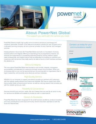www.powernetglobal.com
Contact us today for your
communications needs!
phone:
email:
About PowerNet Global
The support you want with the service you need.
PowerNet Global provides high quality communications services to businesses and
residents nationwide. A leader in the telecommunications industry for over 20 years and a
multi-award winning company, we are a premier provider of voice, Internet, and managed
services.
Headquartered in Cincinnati, OH, PowerNet Global was built on a foundation of strong
business ethics and integrity. Offering an expanding array of progressive products, our
services are supported by a consistently expanding footprint, strong network, expert
sales professionals, and support teams that are dedicated to providing our partners and
customers with the service they really need to be able to focus on their business and leave
the details to us.
Ethics & Integrity
The core values PowerNet Global was founded on are humility, integrity, compassion,
accountability, and dedication to customers through honest communication. When you
do business with us, you can be assured that you are working with an organization that is
loyal, trustworthy, and sincerely cares about you and your business.
High-Quality Service
Whether it’s our services or support, we strive to provide our partners and customers
with the highest quality solutions and resources available. We have an expert back office
that provides faster provisioning and service, as well as a strong network that provides you
with the reliable service you need.
Flexibility & Convenience
Services should fit you and your needs. We don’t believe that one size fits all, which is why
our services are flexible and scalable to provide you with a customized fit.
Honors & Accolades
PowerNet Global has been recognized for its small business excellence, product innovation,
and many contributions to the local community. Honors have been awarded on both the
local and national level.
www.powernetglobal.com 1.800.860.9495
Awarded for
NetDialer LD
service
2011, 2012,
& 2013 Winner
1.855.267.6897
pngsales@pngmail.com
 