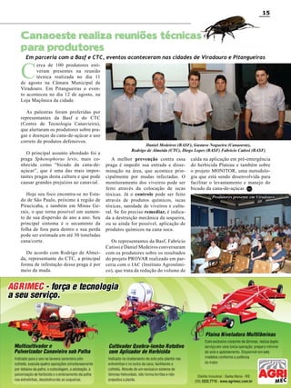 15

Canaoeste realiza reuniões técnicas
para produtores

Em parceria com a Basf e CTC, eventos aconteceram nas cidades de Viradouro e Pitangueiras

C

erca de 100 produtores estiveram presentes na reunião
técnica realizada no dia 11
de agosto na Câmara Municipal de
Viradouro. Em Pitangueiras o evento aconteceu no dia 12 de agosto, na
Loja Maçônica da cidade.
As palestras foram proferidas por
representantes da Basf e do CTC
(Centro de Tecnologia Canavieira),
que alertaram os produtores sobre pragas e doenças da cana-de-açúcar e uso
correto de produtos defensivos.
O principal assunto abordado foi a
praga Sphenophorus levis, mais conhecida como “bicudo da cana-deaçúcar”, que é uma das mais importantes pragas desta cultura e que pode
causar grandes prejuízos ao canavial.
Hoje seu foco encontra-se no Estado de São Paulo, próximo à região de
Piracicaba, e também em Minas Gerais, o que torna possível um aumento de sua dispersão de ano a ano. Seu
principal sintoma é o secamento da
folha de fora para dentro e sua perda
pode ser estimada em até 30 toneladas
cana/corte.
De acordo com Rodrigo de Almeida, representante do CTC, a principal
forma de infestação dessa praga é por
meio da muda.

Daniel Medeiros (BASF), Gustavo Nogueira (Canaoeste),
Rodrigo de Almeida (CTC), Diego Lopes (BASF) Fabrício Catissi (BASF)

A melhor prevenção contra essa
praga é impedir sua entrada e disseminação na área, que acontece principalmente por mudas infectadas. O
monitoramento dos viveiros pode ser
feito através da colocação de iscas
tóxicas. Já o controle pode ser feito
através de produtos químicos, iscas
tóxicas, sanidade de viveiros e cultural. Se for preciso remediar, é indicada a destruição mecânica da soqueira,
ou se ainda for possível, aplicação de
produtos químicos na cana soca.

calda na aplicação em pré-emergência
do herbicida Plateau e também sobre
o projeto MONITOR, uma metodologia que está sendo desenvolvida para
facilitar o levantamento e manejo do
bicudo da cana-de-açúcar. RC
Produtores presente em Viradouro

Os representantes da Basf, Fabrício
Catissi e Daniel Medeiros conversaram
com os produtores sobre os resultados
do projeto PROVAR realizado em parceria com o IAC (Instituto Agronômico), que trata da redução do volume de

RC

Revista Canavieiros - Agosto de 2010

 