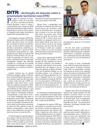 16

Assuntos Legais

DITR - declaração do imposto sobre a

propriedade territorial rural (ITR)

P

or meio da Instrução Normativa RFB nº 1.058, de 26 de julho
de 2010, a Secretária da Receita
Federal disciplina o prazo, a forma e
o procedimento para entrega da DITR
(Declaração do Imposto sobre a Propriedade Rural) do exercício 2010, requisito obrigatório para manter devidamente
regularizada a propriedade rural.

Está obrigada a entregar a DITR (Declaração do Imposto sobre a Propriedade
Rural) toda pessoa física e/ou jurídica
que, em relação ao imóvel a ser declarado seja, na data da efetiva entrega, proprietária ou possuidora, condômina, expropriada a partir de 1º janeiro de 2010,
inventariante, compossuidora etc., independente de estar imune ou isenta do ITR
(Imposto Territorial Rural). No caso de
morte do proprietário do imóvel, como
já dito, a declaração deverá ser feita pelo
inventariante, enquanto não terminada
a partilha ou, se ainda não foi nomeado
inventariante, está obrigado o cônjuge, o
companheiro ou o sucessor do imóvel a
qualquer título.
Cumpre informar que na referida
DITR está obrigada a apurar o ITR (Imposto Territorial Rural) toda pessoa física ou jurídica, desde que não seja imune
ou isenta, sendo certo que a DITR corresponde a cada imóvel rural e é composta dos seguintes documentos: DIAC
– Documento de Informação e Atualização Cadastral do ITR, mediante o qual
devem ser prestadas à Secretaria da Receita Federal as informações cadastrais
correspondentes a cada imóvel rural e
a seu titular (obrigatório para todos os
proprietários rurais); DIAT - Documento
de Informação e Apuração do ITR, onde
devem ser prestadas à Secretaria da Receita Federal as informações necessárias
ao cálculo do ITR e apurado o valor do
imposto correspondente a cada imóvel
(que se torna dispensável em caso de o
imóvel ser imune ou isento do ITR).
O valor do imposto é apurado aplicando-se sobre o Valor da Terra Nua Tributável (VTNt) uma alíquota (variável de
0,02% a 4,50%), levando-se em consideração a área total do imóvel e o grau de

utilização (GU) desta, não podendo ser o
valor nunca inferior a R$ 10,00.
Demais disso, a propriedade rural
localizada no Estado de São Paulo que
possuir área de até 30 hectares, estará
imune do ITR desde que o seu proprietário a explore só ou com sua família,
além deste não possuir outro imóvel
(urbano ou rural). Por seu turno, estão
isentos de ITR os imóveis rurais compreendidos em programa oficial de reforma agrária oficial, bem como o conjunto de imóveis rurais de um mesmo
proprietário, cuja área total não exceda
os 30 hectares e desde que o proprietário os explore só ou com sua família
(admitida ajuda eventual de terceiros) e
não possua imóvel urbano.
O prazo para a apresentação da DITR
de 2010 será de 1ºde setembro a 30 de
setembro de 2010, podendo ser feita de
três formas, conforme o seu tamanho e
localização: pela Internet, (www.receita.
fazenda.gov.br); por disquete a ser entregue nas agências do Banco do Brasil
e da Caixa Econômica Federal; ou, em
formulário próprio, a ser entregue nas
agências da Empresa Brasileira de Correios e Telégrafos (ECT). Se o imóvel
estiver localizado no Estado de São Paulo e tiver área superior a 200 hectares, a
declaração deverá ser feita pela internet
(http://www.receita.fazenda.gov.br), assim como se o proprietário for pessoa
jurídica.
Se a declaração for apresentada após o
prazo, o proprietário terá de pagar multa
de 1% do valor do imposto ao mês. Nos
casos de imóvel rural imune ou isento do
ITR, a multa será de R$50,00.
O pagamento do imposto (ITR) apurado poderá ser realizado em até 4 quotas, mensais e sucessivas, desde que: nenhuma quota possua valor inferior a R$
50,00; o imposto de valor inferior a R$
100,00 será pago de uma só vez; a primeira cota deverá ser paga até 30.09.2010 as
demais quotas serão pagas até o último
dia útil de cada mês, acrescidas de juros
com base na taxa Selic, calculada a partir
de outubro de 2010 até o mês anterior ao

Revista Canavieiros - Agosto de 2010

Juliano Bortoloti - Advogado
Departamento Jurídico Canaoeste

do pagamento e, ainda, de 1% no mês do
pagamento.
Por fim, deve ainda o contribuinte
preencher e protocolizar o ADA (Ato Declaratório Ambiental) perante o IBAMA,
observando-se a legislação pertinente,
com a informação de áreas não-tributáveis, inclusive no caso de alienação de
área parcial.
Isto porque as áreas consideradas
como sendo de preservação permanente (mata ciliar) e de Reserva Florestal
Legal (20% da propriedade averbada
na matrícula do imóvel com vegetação
nativa) são isentas da tributação do ITR
(Imposto Territorial Rural), desde que
devidamente informadas no formulário
ADA (Ato Declaratório Ambiental),
que, a partir do exercício de 2007, é
obrigatoriamente enviado por meio eletrônico, via internet (ADAweb), através
do site www.ibama.gov.br/adaweb/.
Portanto, para efeito de obtenção do
benefício da isenção tributária do ITR
(Imposto Territorial Rural) em áreas
de preservação permanente e de reserva florestal legal, basta ao proprietário
rural preencher e enviar ao IBAMA o
formulário do ADA – Ato Declaratório
Ambiental, informando referidas áreas
de uso restrito.
Importante enaltecer, ainda, que visando um maior controle administrativo
das propriedades rurais, o IBAMA começou a cruzar suas informações com
a Receita Federal e o INCRA (Instituto Nacional de Colonização e Reforma
Agrária), responsáveis pelo controle e
recolhimento anual do ITR. RC

 