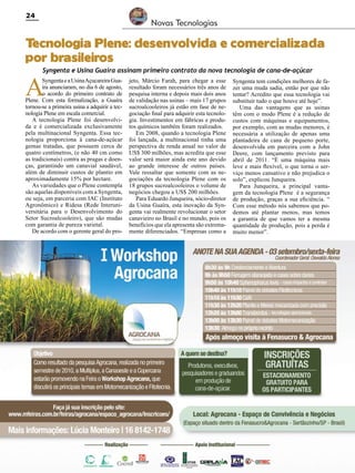 24

Novas Tecnologias

T
ecnologia Plene: desenvolvida e comercializada
por brasileiros
Syngenta e Usina Guaíra assinam primeiro contrato da nova tecnologia de cana-de-açúcar

A

Syngenta e a Usina Açucareira Guaíra anunciaram, no dia 6 de agosto,
o acordo do primeiro contrato de
Plene. Com esta formalização, a Guaíra
tornou-se a primeira usina a adquirir a tecnologia Plene em escala comercial.
A tecnologia Plene foi desenvolvida e é comercializada exclusivamente
pela multinacional Syngenta. Essa tecnologia proporciona à cana-de-açúcar
gemas tratadas, que possuem cerca de
quatro centímetros, (e não 40 cm como
as tradicionais) contra as pragas e doenças, garantindo um canavial saudável,
além de diminuir custos de plantio em
aproximadamente 15% por hectare.
As variedades que o Plene contempla
são aquelas disponíveis com a Syngenta,
ou seja, em parceria com IAC (Instituto
Agronômico) e Ridesa (Rede Interuniversitária para o Desenvolvimento do
Setor Sucroalcooleiro), que são mudas
com garantia de pureza varietal.
De acordo com o gerente geral do pro-

jeto, Márcio Farah, para chegar a esse
resultado foram necessários três anos de
pesquisa interna e depois mais dois anos
de validação nas usinas – mais 17 grupos
sucroalcooleiros já estão em fase de negociação final para adquirir esta tecnologia. Investimentos em fábricas e produtos químicos também foram realizados.
Em 2008, quando a tecnologia Plene
foi lançada, a multinacional tinha uma
perspectiva de renda anual no valor de
US$ 300 milhões, mas acredita que esse
valor será maior ainda este ano devido
ao grande interesse de outros países.
Vale ressaltar que somente com as negociações da tecnologia Plene com os
18 grupos sucroalcooleiros o volume de
negócios chegou a US$ 200 milhões.
Para Eduardo Junqueira, sócio-diretor
da Usina Guaíra, esta inovação da Syngenta vai realmente revolucionar o setor
canavieiro no Brasil e no mundo, pois os
benefícios que ela apresenta são extremamente diferenciados. “Empresas como a

Revista Canavieiros - Agosto de 2010

Syngenta tem condições melhores de fazer uma muda sadia, então por que não
tentar? Acredito que essa tecnologia vai
substituir tudo o que houve até hoje”.
Uma das vantagens que as usinas
têm com o modo Plene é a redução de
custos com máquinas e equipamentos,
por exemplo, com as mudas menores, é
necessária a utilização de apenas uma
plantadeira de cana de pequeno porte,
desenvolvida em parceira com a John
Deere, com lançamento previsto para
abril de 2011. “É uma máquina mais
leve e mais flexível, o que torna o serviço menos cansativo e não prejudica o
solo”, explicou Junqueira.
Para Junqueira, a principal vantagem da tecnologia Plene é a segurança
de produção, graças a sua eficiência. “
Com esse método nós sabemos que podemos até plantar menos, mas temos
a garantia de que vamos ter a mesma
quantidade de produção, pois a perda é
muito menor”.

 