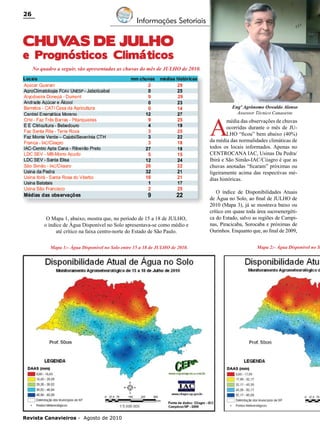 26

Informações Setoriais

CHUV
AS DE JULHO

e Prognósticos Climáticos
No quadro a seguir, são apresentadas as chuvas do mês de JULHO de 2010.

A

Engº Agrônomo Oswaldo Alonso
Assessor Técnico Canaoeste

média das observações de chuvas
ocorridas durante o mês de JULHO “ficou” bem abaixo (40%)
da média das normalidades climáticas de
todos os locais informados. Apenas no
CENTROCANA IAC, Usinas Da Pedra/
Ibirá e São Simão-IAC/Ciiagro é que as
chuvas anotadas “ficaram” próximas ou
ligeiramente acima das respectivas médias históricas.

O Mapa 1, abaixo, mostra que, no período de 15 a 18 de JULHO,
o índice de Água Disponível no Solo apresentava-se como médio e
até crítico na faixa centro-norte do Estado de São Paulo.
Mapa 1:- Água Disponível no Solo entre 15 a 18 de JULHO de 2010.

Revista Canavieiros - Agosto de 2010

O índice de Disponibilidades Atuais
de Água no Solo, ao final de JULHO de
2010 (Mapa 3), já se mostrava baixo ou
crítico em quase toda área sucroenergética do Estado, salvo as regiões de Campinas, Piracicaba, Sorocaba e próximas de
Ourinhos. Enquanto que, ao final de 2009,

Mapa 2:- Água Disponível no S

 