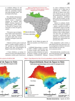 27
as condições hídricas do solo
mostravam-se bem diferentes das
deste ano, permitindo imaginar
uma linha dividindo Norte - Sul
do Estado de São Paulo.

Mapa 4:- Prognóstico de Consenso entre
INMET e INPE para o trimestre agosto a outubro.
Adaptado pela CANAOESTE.

Para subsidiar planejamentos
de atividades futuras, a CANAOESTE resume o prognóstico
climático de consenso entre
INMET (Instituto Nacional de
Meteorologia) e INPE (Instituto Nacional de Pesquisas Espaciais) para os meses de agosto a
outubro.
• Preveem-se que as temperaturas médias sejam ligeiramente
acima das normais climáticas
em (quase) todas áreas sucroenergéticas da Região Centro-Sul
do Brasil;
• Quanto às chuvas, para os meses de
agosto a outubro, poderão, também, “ficar” próximas às médias históricas em
(quase) toda áreas sucroenergética da
Região Centro-Sul (vide Mapa 4);
• Como referência, as normais climáticas de chuvas para Ribeirão Preto e
municípios vizinhos, pelo CentroCana e

Solo ao final de JULHO de 2009.

Apta-IAC, são de 20mm em agosto, de
50mm em setembro e de 125mm em outubro.
A SOMAR Meteorologia, a exemplo
do INPE e INMET, também prevê que
as chuvas ficarão entre próximas das
respectivas médias climáticas nos meses
de agosto a outubro, em toda região de
abrangência CANAOESTE. Entretan-

to, como o fenômeno La Niña
(contrário de El Niño) está se
manifestando, a SOMAR assinala que se observa mais incertezas climáticas que em período
de ocorrência de El Niño e prevê,
ainda, prognóstico semelhante
para o mês de novembro, ou seja,
não diferente da normalidade climática.
Quanto às condições climáticas para estes meses de moagem
- agosto a outubro/novembro, a
CANAOESTE sugere aos produtores de cana que primem em operações de colheita e aproveitem ao
máximo os dias e tempos disponíveis; bem como, que efetuem os
necessários e aprimorados tratos
culturais, com vistas às crescentes
demandas por matéria-prima nas
próximas duas safras.

Estes prognósticos serão revistos a
cada edição da Revista Canavieiros e fatos ou prognósticos climáticos relevantes
serão noticiados em nosso site:
www.canaoeste.com.br .
Persistindo dúvidas, consultem os técnicos mais próximos ou por meio do Fale
RC
Conosco CANAOESTE.

Mapa 3:- Água Disponível no Solo, 50 cm de profundidade, ao final de JULHO de 2010. 	

Revista Canavieiros - Agosto de 2010

 
