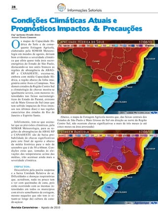 28

Informações Setoriais

Condições Climáticas Atuais e
Prognósticos Impactos & Precauções
Engº Agrônomo Oswaldo Alonso
Assessor Técnico Canaoeste

O

s mapas de Capacidade Hídrica do Solo e da consequente Estiagem Agrícola,
elaborados pela SOMAR Meteorologia em meados de agosto, deixam
bem evidentes a severidade climática que afeta quase toda área sucroenergética do Estado de São Paulo,
destacando-se nos anéis brancos as
regiões de abrangência da ABAGRP e CANAOESTE; excetua-se,
embora com média Capacidade Hídrica, a região abaixo da linha imaginária entre Assis a Campinas. Nos
demais estados da Região Centro Sul
a climatologia de chuvas mostra-se
igualmente severa, com menores intensidades nas faixas sucroenergéticas do Estado do Paraná, extremo
sul de Mato Grosso do Sul (mas que
tem sofrido impactos de frios intensos nos últimos dias) e nas regiões
canavieiras dos estados do Rio de
Janeiro e Espírito Santo.

Infelizmente, tem-se que assinalar que as previsões climáticas, pela
SOMAR Meteorologia, para as regiões de abrangências da ABAG RP
e CANAOESTE são de baixa probabilidade de chuvas significativas
para este final de agosto e abaixo
da média histórica para o mês de
setembro que é de 50 a 60mm. Condições estas que, somadas às elevações das temperaturas acima das
médias, irão acentuar ainda mais a
severidade climática.

Abaixo, o mapa de Estiagem Agrícola mostra que, das faixas centrais dos
Estados de São Paulo e Mato Grosso do Sul em direção ao norte da Região
Centro Sul, não ocorrem chuvas significativas a mais de três meses (e até
cinco meses na área arroxeada)

IMPACTOS:
Desconforto pela poeira suspensa
e a baixa Umidade Relativa do ar.
Dificuldades e doenças respiratórias
que, acreditem, nada ou pouco tem
a ver com queimadas de cana, pois
estão ocorrendo com as mesmas intensidades em todos os municípios
com níveis semelhantes de estiagem,
mesmo naqueles que não tem (e situam-se longe da) cultura da canade-açúcar.
Revista Canavieiros - Agosto de 2010

 