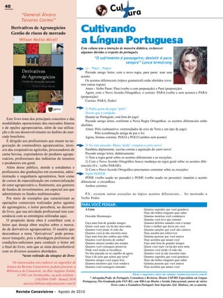 40

40

“General Álvaro
Tavares Carmo”

Derivativos de Agronegócios
Gestão de riscos de mercado
Wilson Motta Miceli

Cultivando
a Língua Portuguesa
Esta coluna tem a intenção de maneira didática, esclarecer
algumas dúvidas a respeito do português.

“O sofrimento é passageiro; desistir é para
sempre” Lance Armstrong
1) - “Pára”, Pedro!
Prezado amigo leitor, com a nova regra, para parar: usar sem
acento.
Os acentos diferenciais (tópico gramatical) estão abolidos (existem outras regras).
Antes - Verbo Parar: Pára (verbo e com preposição) e Para (preposição)
Agora, com o Novo Acordo Ortográfico, o correto: PARA (verbo e sem acento) e PARA
(preposição)
Correto: PARA, Pedro!

Este livro trata dos principais conceitos e das
modalidades operacionais dos mercados futuros
e de opções agropecuárias, além de sua utilização e de seu desenvolvimento no âmbito do mercado brasileiro.
É dirigido aos profissionais que atuam na negociação de commodities agropecuárias, técnicos das cooperativas agrícolas, processadores de
carne bovina, exportadores de produtos agropecuários, profissionais das indústrias de insumos
e produtores em geral.
Além desse público, atende a estudantes e
professores das graduações em economia, administração e engenharia agronômica, bem como
de cursos de especialização em comercialização
do setor agropecuário e, finalmente, aos gestores
de fundos de investimentos, em especial aos que
administram os fundos multimercados.
Por meio de exemplos que caracterizam as
operações comerciais realizadas pelos agentes
do agronegócio, o leitor perceberá, no decorrer
do livro, que sua atividade profissional tem consonância com as estratégias utilizadas aqui.
O propósito desta obra é contribuir com o
leitor que deseja obter noções sobre o mercado de derivativos agropecuários. O usuário que
desconhece o tema “derivativos” pode permanecer tranquilo, pois a abordagem preliminar dá
condições-suficienes para conduzir o leitor até
o final do livro, sem que se sinta desconfortável
com os diversos assuntos abordados.
*texto retirado da sinopse do livro
Os interessados em conhecer as sugestões de
leitura da Revista Canavieiros podem procurar a
Biblioteca da Canaoeste, na Rua Augusto Zanini,
nº1461 em Sertãozinho, ou pelo telefone :
(16)3946-3300 - Ramal 2016
marcia.biblioteca@canaoeste.com.br

2) Pedro gosta de jogar “pólo”.
Dizem que é campeão.
Quanto ao Português, está fora do jogo!
Prezado amigo leitor, conforme a Nova Regra Ortográfica: os acentos diferenciais estão
abolidos.
Antes: Pólo (substantivo: extremidades do eixo da Terra e um tipo de jogo)
Pólo (combinação antiga de por e lo)
Agora, formas corretas: POLO e POLO (ambos sem acento)
3) No mês passado, Maria “pôde” comprar o carro novo!
Parabéns duplamente: escrita correta e aquisição do carro novo!
Prezado amigo leitor, didaticamente:
1) Tem a regra geral sobre os acentos diferenciais e as exceções;
2) Com o Novo Acordo Ortográfico houve mudança na regra geral sobre os acentos diferenciais (Ex.: verbo PARAR);
3) Com o Novo Acordo Ortográfico precisamos comentar sobre as exceções:
Verbo PODER:
PÔDE (verbo usado no passado) e PODE (verbo usado no presente): mantém o acento
diferencial: o circunflexo.
Ambos corretos.
P.S.: existem outras exceções no tópico acentos diferenciais… foi mostrado o
Verbo Poder.

PARA VOCÊ PENSAR:
A Lista
Oswaldo Montenegro
Faça uma lista de grandes amigos
Quem você mais via há dez anos atrás
Quantos você ainda vê todo dia
Quantos você já não encontra mais
Faça uma lista dos sonhos que tinha
Quantos você desistiu de sonhar!
Quantos amores jurados pra sempre
Quantos você conseguiu preservar
Onde você ainda se reconhece
Na foto passada ou no espelho de agora
Hoje é do jeito que achou que seria?
Quantos amigos você jogou fora
Quantos mistérios que você sondava
Quantos você conseguiu entender

Quantos segredos que você guardava
Hoje são bobos ninguém quer saber
Quantas mentiras você condenava
Quantas você teve que cometer
Quantos defeitos sanados com o tempo
Eram o melhor que havia em você
Quantas canções que você não cantava
Hoje assobia pra sobreviver
Quantas pessoas que você amava
Hoje acredita que amam você
Faça uma lista de grandes amigos
Quem você mais via há dez anos atrás
Quantos você ainda vê todo dia
Quantos você já não encontra mais
Quantos segredos que você guardava
Hoje são bobos ninguém quer saber
Quantas pessoas que você amava
Hoje acredita que amam você

Dicas e sugestões, entre em contato: renatacs@convex.com.br
* Advogada,Profa. de Português, Consultora e Revisora, Mestra USP/RP, Especialista em Língua
Portuguesa, Pós-Graduada pela FGV/RJ, com MBA em Direito e Gestão Educacional, autora de vários
livros como a Gramática Português Sem Segredos (Ed. Madras), em co-autoria.

Revista Canavieiros - Agosto de 2010

 