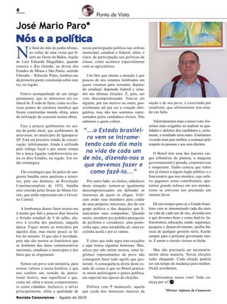 8

Ponto de Vista

José Mario Paro*
Nós e a política

N

o final do mês de junho último,
ao voltar de uma visita que fizera ao Oeste da Bahia, região
de Luiz Eduardo Magalhães, quando
cruzava o Rio Grande, na divisa dos
Estados de Minas e São Paulo, sentido
Uberaba – Ribeirão Preto, lembrei-me
da primeira ponte construída sobre este
rio, na região.
Estava acompanhado de um amigo
paranaense, que se interessou em conhecê-la. É toda de ferro, como as clássicas pontes de estrutura metálica que
foram construídas mundo afora, antes
da utilização do concreto nestas obras.

Fica a poucos quilômetros rio acima da ponte atual, que acabáramos de
atravessar, no município de Igarapava/
SP. Está em precário estado de conservação, infelizmente. Ainda é utilizada
pelo tráfego local e por muito tempo
foi a única ligação rodoferroviária entre os dois Estados, na região. Era então estratégica.
Tão estratégica que foi palco de sangrenta batalha entre paulistas e mineiros, pelo seu domínio, na Revolução
Constitucionalista de 1932, batalha
esta vencida pelas forças de Minas Gerais, que então representavam o Governo Central.
A lembrança destes fatos trouxe-me
à mente que dali a poucos dias haveria
o feriado estadual de 9 de julho, alusivo à revolta dos paulistas, naquela
época. Fiquei atento ao noticiário por
aqueles dias, mas muito pouco se falou do assunto. O que não é novidade,
pois não são muitos os brasileiros que
se lembram das datas comemorativas
nacionais, estaduais e municipais e dos
fatos que as originaram.
Somos um povo sem memória, para
nossos valores e nossa história, o que
nos confere um sentido de patriotismo festivo, mas superficial e que,
como tal, afeta o nosso comportamento como cidadãos. Inclusive, e talvez
principalmente, afeta a qualidade de

nossa participação política nas esferas
municipal, estadual e federal, além, é
claro, da participação nas políticas de
classe, como acontece especialmente
com os agricultores.
Um fato que chama a atenção é que
poucos de nós estamos lembrados em
quem votamos para vereador, deputado estadual, deputado federal e senador nas últimas eleições. É, pois, um
voto descompromissado. Vota-se em
alguém, por um motivo ou outro, possivelmente até por ser a votação obrigatória, mas não nos sentimos representados pelos candidatos eleitos. Não
sabemos a quem cobrar.

“...o Estado brasileiro vem se intrometendo cada dia mais
na vida de cada um
de nós, dizendo-nos o
que devemos fazer e
como fazê-lo...”
Por outro lado, os eleitos, sabedores
desta situação, sentem-se igualmente
descompromissados em defender os
interesses de quem os elegeu. Utilizam então seus mandatos para cuidar
de seus próprios interesses, dos do seu
grupo político e dos daqueles que financiaram suas campanhas. Quando
muito, atendem aos pedidos paroquiais
de prefeitos e vereadores: uma pontezinha aqui, uma estradinha ali, uma escolinha acolá e por aí vamos.
É claro que toda regra tem exceções
e aqui temos algumas honrosas. Mas,
talvez por não serem muitos, estes legítimos representantes do povo não
conseguem fazer tudo aquilo que gostariam. A consequência direta deste estado de coisas é que no Brasil praticase muita politicagem e pouca política,
em especial nas épocas de eleições.
Política com P maiúsculo, aquela
que cuida dos interesses maiores da

Revista Canavieiros - Agosto de 2010

nação e de seu povo, é exercitada por
estadistas, que ultimamente tem estado em falta.
Valorizássemos mais o nosso voto; fossemos mais exigentes ao analisar as qualidades e defeitos dos candidatos e, certamente, o resultado seria outro. Estaríamos
vivendo num país melhor, a começar pelo
respeito às pessoas e aos seus direitos.
O Brasil tem uma das maiores cargas tributárias do planeta; a máquina
governamental é pesada, corporativista
e inoperante. Tenho certeza que todos
nós já fomos a algum órgão público e o
funcionário que nos atendeu, cujo salário pagamos como contribuintes, aparentou grande esforço em nos atender,
como se estivesse nos prestando um
imenso favor.
De uns tempos para cá, o Estado brasileiro vem se intrometendo cada dia mais
na vida de cada um de nós, dizendo-nos
o que devemos fazer e como fazê-lo. Infraestrutura, educação, saúde, segurança,
pesquisa e desenvolvimento, tarefas básicas de qualquer governo sério, ficarão
sempre para o próximo governante eleito. E assim o círculo vicioso se fecha.
Mas não precisaria ser necessariamente desta maneira. Novas eleições
estão chegando. Cada eleição poderá
ser um tempo de mudança para melhor.
Oxalá acordemos.
Valorizemos nosso voto! Tudo começa por aí! RC
*Diretor Adjunto da Canaoeste

 