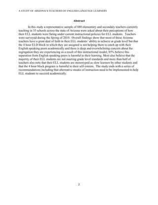 A STUDY OF ARIZONA’S TEACHERS OF ENGLISH LANGUAGE LEARNERS
!

                                              Abstract
        In this study a representative sample of 880 elementary and secondary teachers currently
teaching in 33 schools across the state of Arizona were asked about their perceptions of how
their ELL students were faring under current instructional policies for ELL students. Teachers
were surveyed during the Spring of 2010. Overall findings show that most of these Arizona
teachers have a great deal of faith in their ELL students’ ability to achieve at grade level but that
the 4 hour ELD block to which they are assigned is not helping them to catch up with their
English speaking peers academically and there is deep and overwhelming concern about the
segregation they are experiencing as a result of this instructional model; 85% believe this
separation from English speaking peers is harmful to their learning. Most also believe that the
majority of their ELL students are not meeting grade level standards and more than half of
teachers also note that their ELL students are stereotyped as slow learners by other students and
that the 4 hour block program is harmful to their self-esteem. The study ends with a series of
recommendations including that alternative modes of instruction need to be implemented to help
ELL students to succeed academically.




                                                  "!

!
 