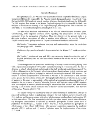 A STUDY OF ARIZONA’S TEACHERS OF ENGLISH LANGUAGE LEARNERS
!

                                      Executive Summary
        In September 2007, the Arizona State Board of Education adopted the Structured English
Immersion (SEI) model proposed by the Arizona English Language Learner (ELL) Task Force.
During the 2008-2009 academic year, it required all school districts to implement the SEI model.
The SEI program, best known as the 4-hour English Language Development (ELD) block, was
designed to accelerate the learning of the English language, and the goal set forth in Arizona law
is for ELLs to become fluent or proficient in English in one year.
        The SEI model has been implemented in the state of Arizona for two academic years.
Unfortunately, little empirical evidence exists regarding the effectiveness of this model,
particularly from the perspective of teachers. Thus, the objective of the present study is to
determine teachers’ perceptions of what is working most effectively to provide Arizona’s
English learners with a quality education. Of particular interest is to better understand:
       (1) Teachers’ knowledge, opinions, concerns, and understandings about the curriculum
       and pedagogy for ELL students,
       (2) How well prepared teachers feel they are to deliver the 4-hour ELD block curriculum,
       and
       (3) Teachers’ opinions of how well ELLs are advancing toward meeting the goal of
       English proficiency and the state educational standards that are set for all of Arizona’s
       students.
        This report presents the procedures and findings of a study conducted during Spring 2010
with a representative sample of 880 teachers currently teaching in 33 schools across the state of
Arizona. In total, 8 school districts participated in the study conducted under the auspices of The
College of Education at the University of Arizona to learn about teachers’ beliefs, opinions, and
knowledge regarding effective pedagogical and curricular strategies to teach ELL students. The
sample of schools is representative of the state of Arizona in the distribution of ELL students
across grades, but not in terms of students’ demographic chracteristics. Furthermore, the sample
of teachers in this study is representative of the state of Arizona in terms of gender and level of
education, but not in terms of teachers’ ethnicity. Schools with high percentages of ELL students
were oversampled in order to provide meaningful information from teachers who were indeed
teaching ELLs; in these schools there also tend to be more Latino teachers (35%) than there are
in the average Arizona school (11%).
        The teacher survey was informed by a review of the literature on SEI models, a review of
previously conducted studies on pedagogical strategies for ELL students, our own research with
ELL students, and by conversations with school administrators who have been implementing SEI
in their own schools. The final survey design includes questions around several areas of interest:
(1) descriptive characteristics of teachers, (2) teachers’ perceptions of their current level of
preparation for teaching ELL students in the 4-hour ELD block, (3) teachers’ perceptions of
effectiveness of the 4-hour ELD block, (4) teachers’ perceptions regarding the academic
potential of ELL students, and (5) teachers’ opinions about the implementation of the 4-hour
ELD block.
                                                #!

!
 