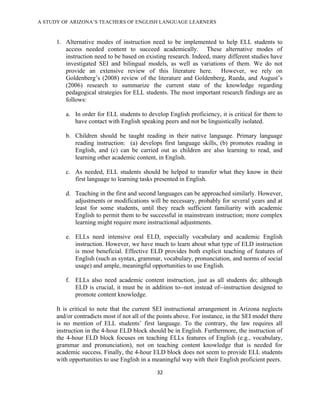 A STUDY OF ARIZONA’S TEACHERS OF ENGLISH LANGUAGE LEARNERS
!

      1. Alternative modes of instruction need to be implemented to help ELL students to
         access needed content to succeed academically. These alternative modes of
         instruction need to be based on existing research. Indeed, many different studies have
         investigated SEI and bilingual models, as well as variations of them. We do not
         provide an extensive review of this literature here. However, we rely on
         Goldenberg’s (2008) review of the literature and Goldenberg, Rueda, and August’s
         (2006) research to summarize the current state of the knowledge regarding
         pedagogical strategies for ELL students. The most important research findings are as
         follows:

         a. In order for ELL students to develop English proficiency, it is critical for them to
            have contact with English speaking peers and not be linguistically isolated.

         b. Children should be taught reading in their native language. Primary language
            reading instruction: (a) develops first language skills, (b) promotes reading in
            English, and (c) can be carried out as children are also learning to read, and
            learning other academic content, in English.

         c. As needed, ELL students should be helped to transfer what they know in their
            first language to learning tasks presented in English.

         d. Teaching in the first and second languages can be approached similarly. However,
            adjustments or modifications will be necessary, probably for several years and at
            least for some students, until they reach sufficient familiarity with academic
            English to permit them to be successful in mainstream instruction; more complex
            learning might require more instructional adjustments.

         e. ELLs need intensive oral ELD, especially vocabulary and academic English
            instruction. However, we have much to learn about what type of ELD instruction
            is most beneficial. Effective ELD provides both explicit teaching of features of
            English (such as syntax, grammar, vocabulary, pronunciation, and norms of social
            usage) and ample, meaningful opportunities to use English.

         f. ELLs also need academic content instruction, just as all students do; although
            ELD is crucial, it must be in addition to--not instead of--instruction designed to
            promote content knowledge.

      It is critical to note that the current SEI instructional arrangement in Arizona neglects
      and/or contradicts most if not all of the points above. For instance, in the SEI model there
      is no mention of ELL students’ first language. To the contrary, the law requires all
      instruction in the 4-hour ELD block should be in English. Furthermore, the instruction of
      the 4-hour ELD block focuses on teaching ELLs features of English (e.g., vocabulary,
      grammar and pronunciation), not on teaching content knowledge that is needed for
      academic success. Finally, the 4-hour ELD block does not seem to provide ELL students
      with opportunities to use English in a meaningful way with their English proficient peers.

                                              #"!

!
 