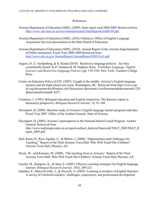 A STUDY OF ARIZONA’S TEACHERS OF ENGLISH LANGUAGE LEARNERS
!

                                           References

Arizona Department of Education [ADE]. (2009). State report card 2008-2009. Retrieved from
     http://www.ade.state.az.us/srcs/statereportcards/StateReportCard08-09.pdf.

Arizona Department of Education [ADE]. (2010, Feburary). Office of English Language
     Acquisition Services presentation to the State Board of Education.

Arizona Department of Education [ADE]. (2010). Annual Report of the Arizona Superintendent
     of Public Instruction. Fiscal Year 2008-2009 Retrieved from:
     http://www.ade.az.gov/AnnualReport/AnnualReport2009/Vol1.pdf

August, D., C. Goldenberg, & R. Rueda (2010). Restrictive language policies: Are they
    scientifically based? In P. Gándara & M. Hopkins (Eds). Forbidden Language. English
    Learners and Restrictive Language Policies, (pp. 139-158). New York: Teachers College
    Press

Center on Education Policy (CEP). (2007). Caught in the middle: Arizona’s English language
     learners and the high school exit exam. Washington, DC. Retrieved from http://www.cep-
     dc.org/document/docWindow.cfm?fuseaction=document.viewDocument&documentid=229
     &documentFormatId=4257.

Cummins, J. (1992). Bilingual education and English immersion: The Ramírez report in
   theoretical perspective. Bilingual Research Journal, 16, 91-104.

Davenport, D. (2008). Baseline study of Arizona’s English language learner programs and data
    Fiscal Year 2007. Office of the Auditor General. State of Arizona.

Davenport, D. (2005). Arizona’s participation in the National School Lunch Program. Auditor
    General. Retrieved from
    http://www.auditorgen.state.az.us/reports/school_districts/Statewide/NSLP_2005/NSLP_R
    eport_2005.pdf.

Deil-Amen, R., Rios-Aguilar, C., & Milem, J. (2008). “Opportunities and Challenges for
     Teaching.” Report of the 92nd Arizona Town Hall: Who Will Teach Our Children?
     Arizona Town Hall, Phoenix, AZ.

Doyle, W., and Romano, M. (2008). “The teaching force in Arizona”. Report of the 92nd
     Arizona Town Hall: Who Will Teach Our Children? Arizona Town Hall, Phoenix, AZ.

Facella, M., Rampino, K., & Shea, E. (2005). Effective teaching strategies for English language
     learners. Bilingual Research Journal, 29(1), 209-221.
Gándara, P., Maxwell-Jolly, J., & Driscoll, A. (2005). Listening to teachers of English llearners:
     A survey of California teachers’ challenges, experiences, and professional development


                                                #$!

!
 