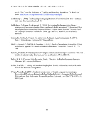 A STUDY OF ARIZONA’S TEACHERS OF ENGLISH LANGUAGE LEARNERS
!

     needs. The Center for the Future of Teaching and Learning. Santa Cruz, CA. Retrieved
     from: http://www.cftl.org/documents/2005/listeningforweb.pdf

Goldenberg, C. (2008). Teaching English language learners: What the research does—and does
     not—say. American Educator, 8-44.

Goldenberg, C., Rueda, R., & August, D. (2006). Sociocultural influences on the literacy
     attainment of language-minority children and youth. In D. August and T. Shanahan (Eds.),
     Developing literacy in second-language learners: Report on the National Literacy Panel
     on Language-Minority Children and Youth, (pp. 269-319). Mahwah, NJ: Lawrence
     Erlbaum.

Groves, R., Fowler, F., Couper, M., Lepkowski, J., Singer, E., & Tourangueau, R. (2004).
    Survey Methodology. Hoboken, NJ: Wiley & Sons.

Moll, L., Amanti, C., Neff, D., & González, N. (1992). Funds of knowledge for teaching: Using
     a qualitative approach to connect homes and classrooms. Theory into Practice, 31, 132-
     141,!
!
Ramírez, D. (1986). Comparing structured English immersion and bilingual education: First-year
    results of national study. American Journal of Education, 95(1), 122-148.

Tellez, K. & H. Waxman, 2006, Preparing Quality Educators for English Language Learners.
     Mahwah, NJ: Lawrence Erhlbaum.

Valdés, G. (2001). Learning and Not Learning English. Latino Students in American Schools.
     New York: Teachers College Press.

Wright, W., & Pu, C. (2005). Academic achievement of English language learners in post
    Proposition 203 Arizona. Education Policy Studies Laboratory. Language Policy Research
    Unit. Arizona State University. Retrieved from http://epicpolicy.org/files/EPSL-0509-103-
    LPRU.pdf.




                                              #%!

!
 