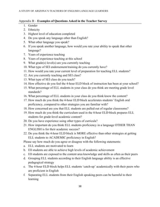 A STUDY OF ARIZONA’S TEACHERS OF ENGLISH LANGUAGE LEARNERS
!

Appendix B – Examples of Questions Asked in the Teacher Survey
   1. Gender
   2. Ethnicity
   3. Highest level of education completed
   4. Do you speak any language other than English?
   5. What other language you speak?
   6. If you speak another language, how would you rate your ability to speak that other
       language?
   7. Years of experience teaching
   8. Years of experience teaching at this school
   9. What grade(s) level(s) are you currently teaching
   10. What type of SEI endorsement/training do you currently have?
   11. How would you rate your current level of preparation for teaching ELL students?
   12. Are you currently teaching and SEI class?
   13. What type of SEI class do you teach?
   14. How effective do you feel the 4-hour ELD block of instruction has been at your school?
   15. What percentage of ELL students in your class do you think are meeting grade level
       standards?
   16. What percentage of ELL students in your class do you think know the content?
   17. How much do you think the 4-hour ELD block accelerates students’ English oral
       proficiency, compared to other strategies you are familiar with?
   18. How concerned are you that ELL students are pulled out of regular classrooms?
   19. How much do you think the curriculum used in the 4-hour ELD block prepares ELL
       students for grade-level academic content?
   20. Do you have experience using other types of curricula?
   21. How important do you think ELL students proficiency in a language OTHER THAN
       ENGLISH is for their academic success?
   22. Do you think the 4-hour ELD block is MORE effective than other strategies at getting
       ELL students to ACADEMIC proficiency in English?
   Please say how much do you agree or disagree with the following statements:
   a. ELL students are motivated to learn
   b. Ell students are able to achieve high levels of academic achievement
   c. Ell students are exposed to the content area knowledge and skills as often as their peers
   d. Grouping ELL students according to their English language ability is an effective
       pedagogical strategy
   e. The 4-hour ELD block helps ELL students ‘catch-up’ academically with their peers who
       are proficient in English
   f. Separating ELL students from their English speaking peers can be harmful to their
       learning

                                               "#!

!
 