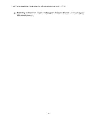 A STUDY OF ARIZONA’S TEACHERS OF ENGLISH LANGUAGE LEARNERS
!

    g. Separating students from English speaking peers during the 4-hour ELD block is a good
       educational strategy.

!




                                             "$!

!
 