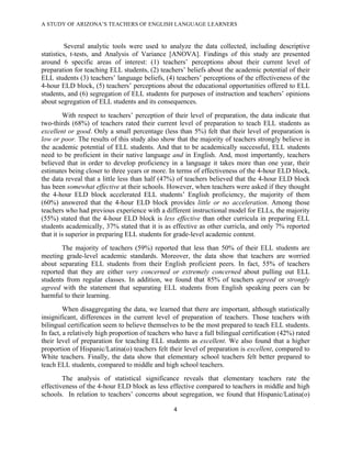 A STUDY OF ARIZONA’S TEACHERS OF ENGLISH LANGUAGE LEARNERS
!

         Several analytic tools were used to analyze the data collected, including descriptive
statistics, t-tests, and Analysis of Variance [ANOVA]. Findings of this study are presented
around 6 specific areas of interest: (1) teachers’ perceptions about their current level of
preparation for teaching ELL students, (2) teachers’ beliefs about the academic potential of their
ELL students (3) teachers’ language beliefs, (4) teachers’ perceptions of the effectiveness of the
4-hour ELD block, (5) teachers’ perceptions about the educational opportunities offered to ELL
students, and (6) segregation of ELL students for purposes of instruction and teachers’ opinions
about segregation of ELL students and its consequences.
         With respect to teachers’ perception of their level of preparation, the data indicate that
two-thirds (68%) of teachers rated their current level of preparation to teach ELL students as
excellent or good. Only a small percentage (less than 5%) felt that their level of preparation is
low or poor. The results of this study also show that the majority of teachers strongly believe in
the academic potential of ELL students. And that to be academically successful, ELL students
need to be proficient in their native language and in English. And, most importantly, teachers
believed that in order to develop proficiency in a language it takes more than one year, their
estimates being closer to three years or more. In terms of effectiveness of the 4-hour ELD block,
the data reveal that a little less than half (47%) of teachers believed that the 4-hour ELD block
has been somewhat effective at their schools. However, when teachers were asked if they thought
the 4-hour ELD block accelerated ELL students’ English proficiency, the majority of them
(60%) answered that the 4-hour ELD block provides little or no acceleration. Among those
teachers who had previous experience with a different instructional model for ELLs, the majority
(55%) stated that the 4-hour ELD block is less effective than other curricula in preparing ELL
students academically, 37% stated that it is as effective as other curricla, and only 7% reported
that it is superior in preparing ELL students for grade-level academic content.
       The majority of teachers (59%) reported that less than 50% of their ELL students are
meeting grade-level academic standards. Moreover, the data show that teachers are worried
about separating ELL students from their English proficient peers. In fact, 55% of teachers
reported that they are either very concerned or extremely concerned about pulling out ELL
students from regular classes. In addition, we found that 85% of teachers agreed or strongly
agreed with the statement that separating ELL students from English speaking peers can be
harmful to their learning.
         When disaggregating the data, we learned that there are important, although statistically
insignificant, differences in the current level of preparation of teachers. Those teachers with
bilingual certification seem to believe themselves to be the most prepared to teach ELL students.
In fact, a relatively high proportion of teachers who have a full bilingual certification (42%) rated
their level of preparation for teaching ELL students as excellent. We also found that a higher
proportion of Hispanic/Latina(o) teachers felt their level of preparation is excellent, compared to
White teachers. Finally, the data show that elementary school teachers felt better prepared to
teach ELL students, compared to middle and high school teachers.
        The analysis of statistical significance reveals that elementary teachers rate the
effectiveness of the 4-hour ELD block as less effective compared to teachers in middle and high
schools. In relation to teachers’ concerns about segregation, we found that Hispanic/Latina(o)

                                                 $!

!
 