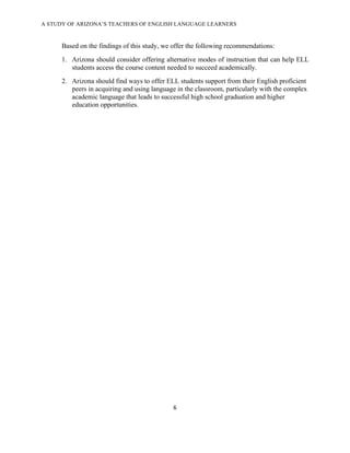 A STUDY OF ARIZONA’S TEACHERS OF ENGLISH LANGUAGE LEARNERS
!

      Based on the findings of this study, we offer the following recommendations:
      1. Arizona should consider offering alternative modes of instruction that can help ELL
         students access the course content needed to succeed academically.
      2. Arizona should find ways to offer ELL students support from their English proficient
         peers in acquiring and using language in the classroom, particularly with the complex
         academic language that leads to successful high school graduation and higher
         education opportunities.




                                              &!

!
 