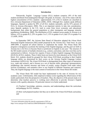 A STUDY OF ARIZONA’S TEACHERS OF ENGLISH LANGUAGE LEARNERS
!

                                                                Introduction
       Nationwide, English Language Learner (ELL) students comprise 10% of the total
student enrollment from kindergarten through 12th grade. In Arizona—one of five states with the
highest concentration of ELL students—approximately 11% of K-12 students are classified as
ELL (Arizona Department of Education (ADE), 2010). Although ELL students speak different
languages, Spanish is spoken by 80% of all ELL students nationally, and by 81% percent of
ELLs in Arizona (Davenport, 2008). This is an important statistic to take into consideration,
since Spanish speakers in the U.S. tend to come from lower economic and educational
backgrounds than either the general population or other immigrants and language minority
populations (Goldenberg, 2008). The distribution of ELL students across grades in Arizona is as
follows: 47% in grades K-2, 25% in grades 3 to 5, 15% in grades 6 to 8, and 13% in grades 9 to
12 (ADE, 2010).

        In September 2007, the Arizona State Board of Education adopted the 4-hour block
Structured English Immersion [SEI] model proposed by the Arizona ELL Task Force. In year
2008-2009, it required all school districts to implement the model. The 4-hour block SEI
program is designed to accelerate the learning of the English language, and the goal set forth in
Arizona law is for ELLs to become fluent or proficient in English in one year.1 The structure of
the SEI model consists of multiple elements (e.g., content, curriculum, and class size) that can be
summarized as follows: Arizona law requires 4 hours of daily English Language Development
(ELD) for all ELL students. These 4 daily hours are known by most educators as the 4-hour ELD
block. ELL students should be grouped for their 4-hour ELD block according to their English
language ability (as determined by their scores on the Arizona English Language Learner
Assessment [AZELLA]). The 4-hour ELD block is distinguished from other types of instruction
(e.g., math and science), and it focuses on a set of discrete skills: phonology (pronunciation),
morphology (the internal structure and forms of words), syntax (English word order rules),
lexicon (vocabulary), and semantics (how to use English in different situations and contexts).
Thus, the English language is the main content of instruction in the 4-hour block SEI model.

        The 4-hour block SEI model has been implemented in the state of Arizona for two
academic years. Unfortunately, little empirical evidence exists regarding the effectiveness of this
model, particularly from the perspective of teachers. Thus, the objective of the present study is to
determine what teachers perceive is working most effectively to provide Arizona’s English
learners with a quality education. Of particular interest is to better understand:

              (1) Teachers’ knowledge, opinions, concerns, and understandings about the curriculum
              and pedagogy for ELL students,
              (2) How well prepared teachers feel they are to deliver the 4-hour ELD block curriculum,
              and


!!!!!!!!!!!!!!!!!!!!!!!!!!!!!!!!!!!!!!!!!!!!!!!!!!!!!!!!!!!!!
1
 For more information about the specific requirements of SEI see
https://www.azed.gov/ELLTaskForce/2008/SEIModels05-14-08.pdf

                                                                     '!

!
 
