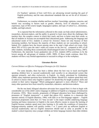 A STUDY OF ARIZONA’S TEACHERS OF ENGLISH LANGUAGE LEARNERS
!

       (3) Teachers’ opinions of how well ELLs are advancing toward meeting the goal of
       English proficiency and the state educational standards that are set for all of Arizona’s
       students.
        Furthermore, we examine whether and how teachers’ knowledge, opinions, concerns, and
beliefs vary according to factors such as gender, ethnicity, level of education, years of
experience, type of SEI course taught, language(s) spoken, and type of school (i.e., elementary,
middle, and high school).
         It is expected that the information collected in this study can help school administrators,
researchers, decision-makers, and the public in general to learn more about the challenges that
teachers face, the complex context in which they teach, and how to better meet their needs, so
that all students in Arizona can accomplish their educational goals. Addressing the language and
educational needs of ELL students is critical for Arizona’s future not only because of their
increasing numbers, but because the majority of these students are not succeeding in school.
Indeed, ELL students have the lowest passing rates in the state’s high school exit exam. Only
about 20% of ELLs pass the state’s math exit exams on the first try, compared to 64% of all
other students, including those economically disadvantaged (Center on Education Policy, 2007).
Furthermore, the statewide 4-year graduation rate of ELL students (48%) continues to be the
lowest among all sub-groups of students (ADE, 2009). If these trends continue, then ELL
students will have very limited opportunities to succeed in college or in the workplace.


                                       Literature Review
Current Debates on Effective Pedagogical Strategies for ELL Students

       For some decades, there has been a debate about the best way to teach non-English
speaking children how to succeed academically (and socially) in an educational system that
operates primarily, and often exclusively, in English. As clearly articulated by Goldenberg
(2008), many important questions have heated this debate: Should ELL students spend their time
in school in classes where only English is spoken? Or should they be taught academic skills and
content in their native language? Which pedagogical approach is more effective? These and
many other questions have been raised by researchers, educators, and decision-makers.

       On the one hand, bilingual education advocates have argued that it is best to begin with
considerable use of the child’s native language in addition to English as a language of instruction
(Cummins, 1992). More recently, proponents of bilingual education have been challenged by
promoters of “English immersion”—a model that places ELL students in a classroom that
operates entirely in English (Ramírez, 1986), with little or no first-language support—. English
immersion proponents claim that: (1) “time on task” is the major variable underlying language
learning and hence immersion in English is the most effective means to ensure the learning of
English because students spend more time learning it; (b) under the conditions of immersion,
language-minority students will quickly (within 1 or 2 years) pick up sufficient English to
succeed academically; and (c) English immersion should start as early as possible in the
student’s school trajectory since younger children are better language learners than older children

                                                 (!

!
 