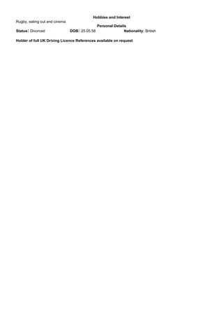 Hobbies and Interest
Rugby, eating out and cinema
Personal Details
Status: Divorced DOB: 25.05.58 Nationality: British
Holder of full UK Driving Licence References available on request
 