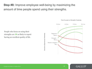 Copyright © 2014 Gallup, Inc. All rights reserved. 16
Step #8: Improve employee well-being by maximizing the
amount of time people spend using their strengths.
People who focus on using their
strengths are 3X as likely to report
having an excellent quality of life.
 