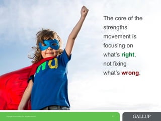 Copyright © 2014 Gallup, Inc. All rights reserved. 4
The core of the
strengths
movement is
focusing on
what’s right,
not fixing
what’s wrong.
 