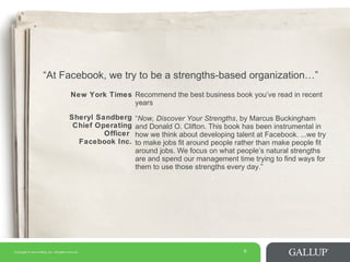 Copyright © 2014 Gallup, Inc. All rights reserved. 6
6
“At Facebook, we try to be a strengths-based organization…”
New York Times Recommend the best business book you’ve read in recent
years
Sheryl Sandberg
Chief Operating
Officer
Facebook Inc.
“Now, Discover Your Strengths, by Marcus Buckingham
and Donald O. Clifton. This book has been instrumental in
how we think about developing talent at Facebook. ...we try
to make jobs fit around people rather than make people fit
around jobs. We focus on what people’s natural strengths
are and spend our management time trying to find ways for
them to use those strengths every day.”
 